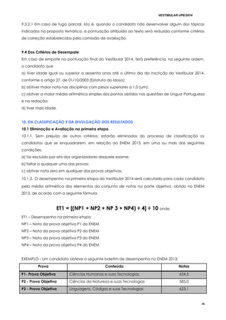 VESTIBULAR UPE/2014
30
9.3.2.1 Em caso de fuga parcial, isto é, quando o candidato não desenvolver algum dos tópicos
indicados na proposta temática, a pontuação atribuída ao texto será reduzida conforme critérios
de correção estabelecidos pela comissão de avaliação.
9.4 Dos Critérios de Desempate
Em caso de empate na pontuação final do Vestibular 2014, terá preferência, na seguinte ordem,
o candidato que
a) tiver idade igual ou superior a sessenta anos até o último dia da inscrição do Vestibular 2014,
conforme o artigo 27, de 01/10/2003 (Estatuto do Idoso);
b) obtiver maior nota nas disciplinas com pesos superiores a 1,0 (um);
c) obtiver a maior média aritmética simples dos pontos obtidos nas questões de Língua Portuguesa
e na redação;
d) tiver mais idade.
10. DA CLASSIFICAÇÃO E DA DIVULGAÇÃO DOS RESULTADOS
10.1 Eliminação e Avaliação na primeira etapa
10.1.1. Sem prejuízo de outros critérios, estarão eliminados do processo de classificação os
candidatos que se enquadrarem, em relação ao ENEM 2013, em uma ou mais das seguintes
condições:
a) for excluído por ato dos organizadores daquele exame;
b) faltar a qualquer uma das provas;
c) obtiver nota zero em qualquer das provas objetivas.
10.1.2. O desempenho na primeira etapa do Vestibular 2014 será calculado para cada candidato
pela média aritmética dos elementos do conjunto de notas na parte objetiva, obtido no ENEM
2013, de acordo com a seguinte fórmula:
ET1 = [(NP1 + NP2 + NP 3 + NP4) ÷ 4] ÷ 10 onde
ET1 – Desempenho na primeira etapa
NP1 – Nota da prova objetiva P1 do ENEM
NP2 – Nota da prova objetiva P2 do ENEM
NP3 – Nota da prova objetiva P3 do ENEM
NP4 – Nota da prova objetiva P4 do ENEM
EXEMPLO - Um candidato obteve o seguinte boletim de desempenho no ENEM 2013:
Prova Conteúdo Notas
P1- Prova Objetiva Ciências Humanas e suas Tecnologias 654,5
P2 - Prova Objetiva Ciências da Natureza e suas Tecnologias 585,0
P3 - Prova Objetiva Linguagens, Códigos e suas Tecnologias 623,1
 