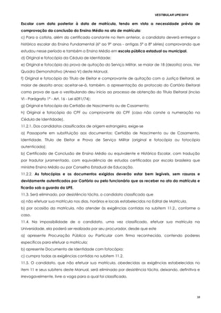 VESTIBULAR UPE/2014
35
Escolar com data posterior à data de matrícula, tendo em vista a necessidade prévia de
comprovação da conclusão do Ensino Médio no ato de matrícula;
c) Para o cotista, além do certificado constante no item anterior, o candidato deverá entregar o
histórico escolar do Ensino Fundamental (6º ao 9º anos - antigas 5ª a 8ª séries) comprovando que
estudou nesse período e também o Ensino Médio em escola pública estadual ou municipal.
d) Original e fotocópia da Cédula de Identidade;
e) Original e fotocópia da prova de quitação do Serviço Militar, se maior de 18 (dezoito) anos. Ver
Quadro Demonstrativo (Anexo V) deste Manual.
f) Original e fotocópia do Título de Eleitor e comprovante de quitação com a Justiça Eleitoral, se
maior de dezoito anos; aceitar-se-á, também, a apresentação do protocolo do Cartório Eleitoral
como prova de que o vestibulando deu início ao processo de obtenção do Título Eleitoral (Inciso
VI - Parágrafo 1º - Art. 16 - Lei 6091/74);
g) Original e fotocópia da Certidão de Nascimento ou de Casamento;
h) Original e fotocópia do CPF ou comprovante do CPF (caso não conste a numeração na
Cédula de Identidade).
11.2.1. Dos candidatos classificados de origem estrangeira, exige-se
a) Passaporte em substituição aos documentos: Certidão de Nascimento ou de Casamento,
Identidade, Título de Eleitor e Prova de Serviço Militar (original e fotocópia ou fotocópia
autenticada);
b) Certificado de Conclusão de Ensino Médio ou equivalente e Histórico Escolar, com tradução
por tradutor juramentado, com equivalência de estudos certificados por escola brasileira que
ministre Ensino Médio ou por Conselho Estadual de Educação.
11.2.2. As fotocópias e os documentos exigidos deverão estar bem legíveis, sem rasuras e
devidamente autenticados por Cartório ou pelo funcionário que as receber no ato da matrícula e
ficarão sob a guarda da UPE.
11.3. Será eliminado, por desistência tácita, o candidato classificado que
a) não efetuar sua matrícula nos dias, horários e locais estabelecidos no Edital de Matrícula.
b) por ocasião da matrícula, não atender às exigências contidas no subitem 11.2., conforme o
caso.
11.4. Na impossibilidade de o candidato, uma vez classificado, efetuar sua matrícula na
Universidade, ela poderá ser realizada por seu procurador, desde que este
a) apresente Procuração Pública ou Particular com firma reconhecida, contendo poderes
específicos para efetuar a matrícula;
b) apresente Documento de Identidade com fotocópia;
c) cumpra todas as exigências contidas no subitem 11.2.
11.5. O candidato, que não efetuar sua matrícula, obedecidas as exigências estabelecidas no
item 11 e seus subitens deste Manual, será eliminado por desistência tácita, deixando, definitiva e
irrevogavelmente, livre a vaga para a qual foi classificado.
 