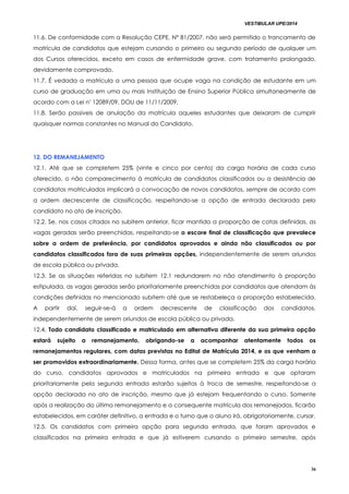 VESTIBULAR UPE/2014
36
11.6. De conformidade com a Resolução CEPE, Nº 81/2007, não será permitido o trancamento de
matrícula de candidatos que estejam cursando o primeiro ou segundo período de qualquer um
dos Cursos oferecidos, exceto em casos de enfermidade grave, com tratamento prolongado,
devidamente comprovado.
11.7. É vedada a matrícula a uma pessoa que ocupe vaga na condição de estudante em um
curso de graduação em uma ou mais Instituição de Ensino Superior Pública simultaneamente de
acordo com a Lei nº 12089/09, DOU de 11/11/2009.
11.8. Serão passiveis de anulação da matrícula aqueles estudantes que deixaram de cumprir
quaisquer normas constantes no Manual do Candidato.
1122.. DDOO RREEMMAANNEEJJAAMMEENNTTOO
12.1. Até que se completem 25% (vinte e cinco por cento) da carga horária de cada curso
oferecido, o não comparecimento à matrícula de candidatos classificados ou a desistência de
candidatos matriculados implicará a convocação de novos candidatos, sempre de acordo com
a ordem decrescente de classificação, respeitando-se a opção de entrada declarada pelo
candidato no ato de inscrição.
12.2. Se, nos casos citados no subitem anterior, ficar mantida a proporção de cotas definidas, as
vagas geradas serão preenchidas, respeitando-se o escore final de classificação que prevalece
sobre a ordem de preferência, por candidatos aprovados e ainda não classificados ou por
candidatos classificados fora de suas primeiras opções, independentemente de serem oriundos
de escola pública ou privada.
12.3. Se as situações referidas no subitem 12.1 redundarem no não atendimento à proporção
estipulada, as vagas geradas serão prioritariamente preenchidas por candidatos que atendam às
condições definidas no mencionado subitem até que se restabeleça a proporção estabelecida.
A partir daí, seguir-se-á a ordem decrescente de classificação dos candidatos,
independentemente de serem oriundos de escola pública ou privada.
12.4. Todo candidato classificado e matriculado em alternativa diferente da sua primeira opção
estará sujeito a remanejamento, obrigando-se a acompanhar atentamente todos os
remanejamentos regulares, com datas previstas no Edital de Matrícula 2014, e os que venham a
ser promovidos extraordinariamente. Dessa forma, antes que se completem 25% da carga horária
do curso, candidatos aprovados e matriculados na primeira entrada e que optaram
prioritariamente pela segunda entrada estarão sujeitos à troca de semestre, respeitando-se a
opção declarada no ato de inscrição, mesmo que já estejam frequentando o curso. Somente
após a realização do último remanejamento e a consequente matrícula dos remanejados, ficarão
estabelecidos, em caráter definitivo, a entrada e o turno que o aluno irá, obrigatoriamente, cursar.
12.5. Os candidatos com primeira opção para segunda entrada, que foram aprovados e
classificados na primeira entrada e que já estiverem cursando o primeiro semestre, após
 