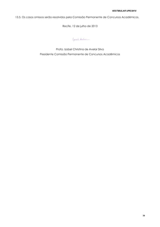 VESTIBULAR UPE/2014
38
13.5. Os casos omissos serão resolvidos pela Comissão Permanente de Concursos Acadêmicos.
Recife, 12 de julho de 2013
Profa. Izabel Christina de Avelar Silva
Presidente Comissão Permanente de Concursos Acadêmicos
 