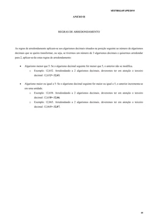 VESTIBULAR UPE/2014
40
ANEXO II
RREEGGRRAASS DDEE AARRRREEDDOONNDDAAMMEENNTTOO
As regras de arredondamento aplicam-se aos algarismos decimais situados na posição seguinte ao número de algarismos
decimais que se queira transformar, ou seja, se tivermos um número de 3 algarismos decimais e quisermos arredondar
para 2, aplicar-se-ão estas regras de arredondamento:
 Algarismo menor que 5: Se o algarismo decimal seguinte for menor que 5, o anterior não se modifica.
o Exemplo: 12,652. Arredondando a 2 algarismos decimais, deveremos ter em atenção o terceiro
decimal: 12,652= 12,65.
 Algarismo maior ou igual a 5: Se o algarismo decimal seguinte for maior ou igual a 5, o anterior incrementa-se
em uma unidade.
o Exemplo: 12,658. Arredondando a 2 algarismos decimais, deveremos ter em atenção o terceiro
decimal: 12,658= 12,66.
o Exemplo: 12,865. Arredondando a 2 algarismos decimais, deveremos ter em atenção o terceiro
decimal: 12,865= 12,87.
 