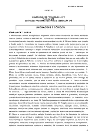VESTIBULAR UPE/2014
41
ANEXO III
UNIVERSIDADE DE PERNAMBUCO – UPE
Vestibular UPE
CONTEÚDOS PROGRAMÁTICOS PARA O VESTIBULAR UPE
LÍNGUA PORTUGUESA
1. Propriedades e modos de organização de gêneros textuais orais e/ou escritos, de esferas discursivas
diversas (literária, jornalística, publicitária etc.), considerando também as especificidades relacionadas aos
tipos textuais (narração, descrição, exposição, argumentação e injunção). 2. Gêneros digitais: usos, impacto
e função social. 3. Interpretação de imagens, gráficos, tabelas, mapas, entre outros gêneros que se
organizam em torno de recursos multimodais. 4. Relações do texto com seu contexto espaço-temporal e
cultural de produção e circulação. 5. Papéis sociais dos interlocutores e sua repercussão na construção do
texto. 6. Argumentação e formas de apresentação de diferentes pontos de vista. 7. Identificação de
informações implícitas, produção de inferências, relação entre informações do texto e conhecimentos
prévios. 8. Estratégias de construção e manutenção da unidade temática do texto, de sua progressão e de
sua coerência global. 9. Atribuição coerente de título, divisão pertinente de parágrafos e uso de convenções
gráficas de apresentação do texto. 10. Princípio da intertextualidade (relações entre diferentes textos),
inclusive o reconhecimento de sínteses ou paráfrases de textos ou parágrafos e o valor argumentativo da
citação. 11. Relações entre diferentes tipos de linguagem e seus respectivos recursos expressivos. 12.
Efeitos de sentido provocados pelo uso da linguagem figurada (metáforas, metonímias, entre outras). 13.
Efeitos de sentido (surpresa, dúvida, ênfase, contraste, adesão, discordância, ironia, humor etc.),
provocados pelo uso de certas palavras e expressões ou de recursos gráficos, como emprego de
parênteses, aspas, travessões, tipos de letras e outros recursos multimodais. 14. Efeitos de sentido
decorrentes do emprego expressivo dos sinais de pontuação. 15. Aspectos semânticos do vocabulário da
língua (noções de polissemia, sinonímia, antonímia, hiperonímia, partonímia, campo semântico etc.). 16.
Colocação das palavras, com destaque para a produção de sentidos em decorrência da posição da palavra
no enunciado. 17. Traços semânticos de radicais, prefixos e sufixos. 18. Procedimentos de coesão por
reiteração: repetição (paráfrase, paralelismo, repetição de unidades lexicais e gramaticais); substituição
gramatical (retomada por pronome e por advérbio), lexical (retomada por sinônimo, por hiperônimo e por
caracterizador situacional) e por elipse. 19. Relações coesivas promovidas pelo léxico, evidenciadas pela
associação de sentido entre palavras da mesma área semântica. 20. Relações coesivas e semânticas (de
causalidade, temporalidade, finalidade, condicionalidade, comparação, oposição, adição, conclusão,
explicação, restrição etc.) entre orações, períodos ou parágrafos, sinalizadas pelos diferentes tipos de
expressões conectivas ou sequenciadoras (conjunções, preposições, advérbios e respectivas locuções).
21. Norma e preconceito linguístico; variação linguística em decorrência da diversidade de contextos
socioculturais em que a língua se estabelece; marcas dos vários níveis de linguagem (do mais formal ao
mais informal) nas modalidades oral e escrita da língua; 22. Convenções ortográficas. 23. Recursos de
ampliação do vocabulário da língua (processos de formação de palavras, neologismos e estrangeirismos,
atribuição de novos significados a palavras já existentes). 24. Normas da flexão dos verbos (regulares e
LINGUAGENS E CÓDIGOS
 