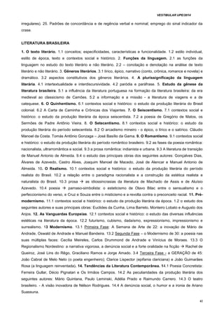 VESTIBULAR UPE/2014
42
irregulares). 25. Padrões de concordância e de regência verbal e nominal; emprego do sinal indicador da
crase.
LITERATURA BRASILEIRA
1. O texto literário. 1.1 conceitos; especificidades, características e funcionalidade. 1.2 estilo individual,
estilo de época, texto e contextos social e histórico. 2. Funções da linguagem. 2.1 as funções da
linguagem no estudo do texto literário e não literário. 2.2 – conotação e denotação na análise de texto
literário e não literário. 3. Gêneros literários. 3.1 lírico, épico, narrativo (conto, crônica, romance e novela) e
dramático. 3.2 aspectos constitutivos dos gêneros literários. 4. A plurissignificação da linguagem
literária. 4.1 intertextualidade e interdiscursividade. 4.2 paródia e paráfrase. 5. Estudo da gênese da
literatura brasileira. 5.1 a influência da literatura portuguesa na formação da literatura brasileira: da era
medieval ao classicismo de Camões. 5.2 a informação e a missão - a literatura de viagens e a de
catequese. 6. O Quinhentismo. 6.1 contextos social e histórico: o estudo da produção literária do Brasil
colonial. 6.2 A Carta de Caminha e Crônicas dos Viajantes. 7. O Seiscentismo. 7.1 contextos social e
histórico: o estudo da produção literária da época seiscentista. 7.2 a poesia de Gregório de Matos, os
Sermões de Padre Antônio Vieira. 8. O Setecentismo. 8.1 contextos social e histórico: o estudo da
produção literária do período setecentista. 8.2 O arcadismo mineiro - o épico, o lírico e o satírico. Cláudio
Manoel da Costa. Tomás Antônio Gonzaga – José Basílio da Gama. 9. O Romantismo. 9.1 contextos social
e histórico: o estudo da produção literária do período romântico brasileiro. 9.2 as fases da poesia romântica:
nacionalista, ultrarromântica e social. 9.3 a prosa romântica: indianista e urbana. 9.3 A literatura de transição
de Manuel Antonio de Almeida. 9.4 o estudo das principais obras dos seguintes autores: Gonçalves Dias,
Álvares de Azevedo, Castro Alves, Joaquim Manoel de Macedo, José de Alencar e Manuel Antonio de
Almeida. 10. O Realismo. 10.1 contextos social e histórico: o estudo da produção literária do período
realista do Brasil. 10.2 a relação entre o paradigma racionalista e a construção da estética realista e
naturalista do Brasil. 10.3 prosa  as idiossincrasias da literatura de Machado de Assis e de Aluísio
Azevedo. 10.4 poesia  parnaso-simbolista: o esteticismo de Olavo Bilac entre o sensualismo e o
perfeccionismo do verso, e Cruz e Souza entre o misticismo e a revolta contra o preconceito racial. 11. Pré-
modernismo. 11.1 contextos social e histórico: o estudo da produção literária da época. 1.2 o estudo dos
seguintes autores e suas principais obras: Euclides da Cunha, Lima Barreto, Monteiro Lobato e Augusto dos
Anjos. 12. As Vanguardas Europeias. 12.1 contextos social e histórico: o estudo das diversas influências
estéticas na literatura da época. 12.2 futurismo, cubismo, dadaísmo, expressionismo, impressionismo e
surrealismo. 13 Modernismo. 13.1 Primeira Fase: A Semana de Arte de 22: a inovação de Mário de
Andrade, Oswald de Andrade e Manuel Bandeira. 13.2 Segunda Fase – o Modernismo de 30: a poesia nas
suas múltiplas faces: Cecília Meireles, Carlos Drummond de Andrade e Vinícius de Moraes. 13.3 O
Regionalismo Nordestino: a narrativa vigorosa, a denúncia social e a forte oralidade na ficção  Rachel de
Queiroz, José Lins do Rêgo, Graciliano Ramos e Jorge Amado. 3.4 Terceira Fase - a GERAÇÃO de 45:
João Cabral de Melo Neto (o poeta engenheiro); Clarice Lispector (epifania clariciana) e João Guimarães
Rosa (a linguagem reinventada). 14. Tendências da Literatura Contemporânea. 14.1 Poesia Concretista:
Ferreira Gullar, Décio Pignatari e Os Irmãos Campos. 14.2 As peculiaridades da produção literária dos
seguintes autores: Mário Quintana, Paulo Leminski, Adélia Prado e Raimundo Carrero. 14.3 O teatro
brasileiro. - A visão inovadora de Nélson Rodrigues. 14.4 A denúncia social, o humor e a ironia de Ariano
Suassuna.
 
