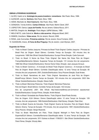 VESTIBULAR UPE/2014
43
OBRAS LITERÁRIAS SUGERIDAS
1. ALVES, Castro et al. Antologia de poesia brasileira: romantismo. São Paulo: Ática, 1998.
2. ALENCAR, José de. Senhora. São Paulo: Ática, 1998.
3. ASSIS, Machado de. Dom Casmurro. São Paulo: Ática, 1998.
4. GONZAGA, Tomás Antônio. Cartas Chilenas. São Paulo: Martin Claret, 2007.
5. LISPECTOR, Clarice. Laços de Família. Rio de Janeiro: Editora Rocco, 2011.
6. MATOS, Gregório de. Antologia. Porto Alegre: L&PM Editores, 1999.
7. MELO NETO, João Cabral de. Morte e vida severina. Alfaguara Brasil, 2007.
8. RAMOS, Graciliano. Vidas secas. Rio de Janeiro: Record, 2006.
9. ROSA, João Guimarães. Primeiras estórias. Rio de Janeiro: Nova Fronteira, 2005.
10. SUASSUNA, Ariano. A Farsa da Boa Preguiça. Rio de Janeiro: José Olympio, 2007.
Sugestão de Filmes
1. Título no Brasil: Carlota Joaquina, Princesa do Brasil Título Original: Carlota Joaquina - Princesa do
Brasil País de Origem: Brasil Gênero: Comédia Tempo de Duração: 100 minutos Ano de
Lançamento: 1995 Site Oficial: Estúdio/Distribuidora: Europa Filmes Direção: Carla Camurati.
2. Título no Brasil: O Nome da Rosa Título Original: Der Name Der Rose País de Origem:
França/Itália/Alemanha Gênero: Suspense Tempo de Duração: 131 minutos Ano de Lançamento:
1986 Site Oficial: Estúdio/Distribuidora: Warner Home Vídeo; Direção: Jean-Jacques Annaud.
3. Título no Brasil: Caramuru - A Invenção do Brasil Título Original: Caramuru - A Invenção do Brasil
País de Origem: Brasil Gênero: Comédia Classificação etária: 12 anos Tempo de Duração: 85
minutos Ano de Lançamento: 2001; Estúdio/Distribuidora: Sony Pictures Direção: Guel Arraes.
4. Título no Brasil: Narradores de Javé. Título Original: Narradores de Javé País de Origem:
Brasil/França Gênero: Drama Tempo de Duração: 100 minutos Ano de Lançamento: 2003 Site
Oficial: Estúdio/Distribuidora: Direção: Eliane Caffé.
5. Título no Brasil: Memórias Póstumas. Título Original: Memórias Póstumas
País de Origem: Brasil Gênero: Comédia Tempo de Duração: 102 minutos
Ano de Lançamento: 2001. Site Oficial: http://www.brasfilmes.com.br/memori aspostumas/
Estúdio/Distribuidora: Europa Filmes. Direção: André Klotzel.
6. Título no Brasil: Sociedade dos Poetas Mortos. Título Original: Dead Poets Society
País de Origem: EUA Gênero: Drama Classificação etária: 12 anos Tempo de Duração: 129
minutos. Ano de Lançamento: 1989 Estúdio/Distribuidora: Walt Disney. Direção: Peter Weir.
7. Título no Brasil: Guerra de Canudos. Título Original: Guerra de Canudos. País de Origem: Brasil.
Gênero: Drama. Tempo de Duração: 170 minutos. Ano de Lançamento: 1997. Estúdio/Distribuidora:
Sony Pictures. Direção: Sérgio Rezende.
8. Título no Brasil: Meia-Noite em Paris. Título Original: Midnight in Paris País de Origem:
Espanha/EUA Gênero: Comédia/Romance Classificação etária: 12 anos Tempo de Duração: 100
minutos Ano de Lançamento: 2011 Estreia no Brasil: 17/06/2011. Site Oficial: Estúdio/Distribuidora:
Paris Filmes. Direção: Woody Allen.
 