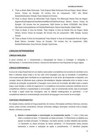 VESTIBULAR UPE/2014
44
9. Título no Brasil: Baile Perfumado. Título Original: Baile Perfumado País de Origem: Brasil. Gênero:
Drama. Tempo de Duração: 93 minutos Ano de Lançamento: 1997. Site Oficial:
Estúdio/Distribuidora: Direção: Paulo Caldas/Lírio Ferreira.
10. Título no Brasil: Diários de Motocicleta Título Original: The Motorcycle Diaries País de Origem:
Argentina/EUA/Inglaterra/Cuba/Alemanha/México/Chile/Peru/França Gênero: Drama Tempo de
Duração: 130 minutos Ano de Lançamento: 2004 Estreia no Brasil: 07/05/2004. Site Oficial:
http://www.motorcyclediaries.net/ Estúdio/Distribuidora: Buena Vista Direção: Walter Salles.
11. Título no Brasil: A Hora Da Estrela. Título Original: A Hora da Estrela País de Origem: Brasil
Gênero: Drama Tempo de Duração: 96 minutos Ano de Lançamento: 1986. Direção: Suzana
Amaral.
12. Título no Brasil: O Auto da Compadecida Título Original: O Auto da Compadecida País de Origem:
Brasil Gênero: Comédia Tempo de Duração: 104 minutos Ano de Lançamento: 2000.
Estúdio/Distribuidora: Sony Pictures. Direção: Guel Arraes.
LÍNGUAS ESTRANGEIRAS
LÍNGUA INGLESA
A prova constará de: 1. Compreensão e Interpretação de Textos; 2. Fonologia; 3. Ortografia; 4.
Morfossintaxe; 5. Conhecimento do léxico, inclusive de idiomatismos mais frequentes da língua inglesa.
LÍNGUA ESPANHOLA
A prova de Língua Espanhola tem por objetivo axial avaliar a competência comunicativa do candidato como
leitor e intérprete dessa língua e de seu valor como linguagem que age na sociedade. A competência
comunicativa exigida deve manifestar-se na capacidade de no ato de ler: a) compreender e interpretar, com
correção, textos de diferentes tipos e gêneros; b) estabelecer relações adequadas entre os textos e seus
contextos de produção; c) apreender a linguagem como evento de enunciação; d) refletir sobre a própria
língua, suas funções e modos de organizar-se. A competência comunicativa requerida manifestar-se-á em
competências relativas à representação e comunicação - seja na compreensão escrita, seja na percepção
da função e papel social das mensagens, seja na reflexão metalinguística ou gramatical – e em
competências relativas à contextualização sociocultural da linguagem como evento de enunciação.
CONTEÚDO PROGRAMÁTICO
Em relação a textos, escritos em língua espanhola, de notícias, informações científicas e técnicas, anúncios,
avisos, cartas, convites, comentários, crônicas, entrevistas, diálogos, descrições, narrativas, tiras e charges,
fábulas, romances e poemas:
1. Quanto à representação e comunicação na compreensão escrita. 1.1 Usar o título para
inferir o conteúdo do texto; 1.2 Apreender as ideias principais; 1.3 Reconhecer os detalhes que
apoiam as ideias principais; 1.4 Distinguir, nos textos escritos, os fatos relatados das opiniões;
1.5 Apreender as ideias principais de textos opinativos; 1.6 Compreender textos escritos
destinados a orientar a realização de ações e procedimentos; 1.7 Identificar posições
 