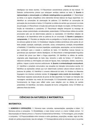 VESTIBULAR UPE/2014
45
ideológicas nos textos escritos; 1.8 Reconhecer características próprias do tipo textual; 1.9
Detectar conhecimentos prévios que antecipam sentidos relativos ao texto. 2. Quanto à
representação e comunicação e à reflexão metalinguística ou gramatical. 2.1 Reconhecer
as letras e os signos ortográficos como elementos formais básicos da língua espanhola; 2.2
Identificar as convenções de acentuação de palavras; 2.3 Identificar as convenções de
pontuação dos enunciados e textos; 2.4 Explicitar os efeitos de sentido que provocam os sinais
de pontuação; 2.5 Reconhecer a função das partículas de relação na oração; 2.6 Reconhecer a
função de marcadores e conectores; 2.7 Reconhecer relações temporais no emprego de
tempos verbais (anterioridade, simultaneidade, posteriidade); 2.8 Reconhecer efeitos de sentido
provocados pelo uso de determinadas palavras ou expressões; 2.9 Identificar relações de
articulação e de dependência entre as palavras de um enunciado. 3. Quanto à pesquisa e
compreensão. 3.1 Perceber as relações entre os parágrafos e a função dos conectores dentro
da estrutura global do texto; 3.2 Estabelecer relações sintático-semânticas entre partes de um
texto (adição, oposição, explicação, conclusão, causa, consequência, condição, temporalidade
e finalidade); 3.3 identificar recursos (repetições, substituições, associações, uso de conectivos)
que contribuem para a coesão e coerência do texto; 3.4 Identificar marcas lexicais ou
gramaticais que expressam valores ideológicos; 3.5 Reconhecer a heterogeneidade linguística
e cultural dos povos que falam a língua espanhola; 3.6 Identificar os efeitos de sentido
originados pela diagramação do texto (tipo, tamanho e estilo de fontes); 3.7 Identificar e
relacionar sentidos ou informações com base em figuras, fotos, ilustrações, tabelas, esquemas,
gráficos, mapas e outros recursos audiovisuais. 4. Quanto à contextualização sociocultural.
4.1 Identificar o propósito comunicativo nas situações de interação comunicativa escrita; 4.2
Identificar as expressões verbais que num determinado contexto cultural indicam atitudes ou
posturas de polidez; 4.3 Identificar o universo referencial do texto; 4.4 Analisar as diferentes
linguagens nos diversos contextos sociais. 5. Linguagem como evento de enunciação. 5.1
Reconhecer aspectos socioculturais de povos de fala espanhola; 5.2 Captar as intenções das
mensagens veiculadas nos meios de comunicação; 5.3 Compreender aspectos do uso e do
funcionamento da língua para refletir sobre suas relações com os efeitos de sentido
pretendidos; 5.4 Identificar, nos textos, situações de humor, ambiguidade, ironia; 5.5 Referir as
palavras-chave dos textos.
MATEMÁTICA
1. NÚMEROS E OPERAÇÕES: 1.1 Números reais: conceitos, representações, operações e ordem. 1.2
Números primos e compostos. 1.3 Divisibilidade, o maior divisor comum e o menor múltiplo comum. 1.4
Decomposição em fatores primos e o Teorema Fundamental da Aritmética. 1.5 Porcentagens, juros simples
e compostos. 1.6 Proporcionalidade entre números e entre grandezas, proporções, escalas, regra de três,
divisão em partes proporcionais, taxa de variação. 1.7 Correspondência entre os números reais e os pontos
CIÊNCIAS DA NATUREZA E MATEMÁTICA
 