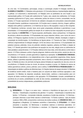 VESTIBULAR UPE/2014
46
de uma reta. 1.8 Combinatória, permutação, arranjo e combinação simples.1.9 Notação científica. 2.
ÁLGEBRA E FUNÇÕES: 2.1 Relações entre grandezas. 2.2 Conceitos básicos e representações algébricas
e gráficas. 2.3 crescimento e decrescimento. 2.4 Relação entre os parâmetros de uma função e sua
representação gráfica. 2.5 Função afim (polinomial do 1º grau), zero, estudo dos coeficientes. 2.6 Função
quadrática (polinomial do 2º grau), zeros, coeficientes, pontos de máximo e mínimo, concavidade, eixo de
simetria. 2.7 Função exponencial. 2.8 Domínio de validade e situações de continuidade e descontinuidade
de funções lineares, quadráticas e exponenciais. 2.9 Funções seno e cosseno: domínio, imagem, gráficos,
relações entre gráficos e parâmetros. 2.10 Sistemas de duas ou três equações e duas ou três incógnitas.
2.11 Sequências numéricas: conceito, tipos, termo geral, progressões aritméticas e geométricas e suas
propriedades. 2.12 Interpretação gráfica da solução de um sistema de duas inequações de primeiro grau e
duas incógnitas. 3. GEOMETRIA: 3.1 Figuras espaciais: planificações, vistas e perspectivas. 3.2 Diagonais
de prismas e alturas de pirâmides. 3.3 Propriedades dos corpos redondos (cilindro, cone, tronco de cone e
esfera). 3.4 Polígonos regulares inscritos na circunferência. 3.5 Simetrias: reflexão, translação e rotação e
composição de transformações. 3.6 Semelhança de figuras planas. 3.7 Teorema de Tales. 3.8 Relações
métricas e trigonométricas no triângulo retângulo. 3.9 lei dos senos e dos cossenos. 3.10 propriedades dos
poliedros (prismas, pirâmides, tronco de pirâmide, poliedros regulares, poliedros de Platão e relação de
Euler). 3.11 Sentido geométrico dos parâmetros da equação de uma reta, relação entre os coeficientes de
retas paralelas e perpendiculares. 3.12 Posições relativas entre duas retas, entre dois planos e entre retas e
planos. 3.13 Plano cartesiano: pontos e figuras poligonais, distância entre dois pontos, estudo da reta e da
circunferência. 3.14 Vetores: conceito (geométrico e algébrico) e operações. 4. GRANDEZAS E MEDIDAS:
4.1. Relações de dependência e de independência entre a figura geométrica (segmentos, linhas, figuras
planas, sólidos) a grandeza associada (comprimento, área e volume) e a medida dessa grandeza (número
real). 4.2 Medida da área e do perímetro de figuras planas limitadas por segmentos de reta e/ou arcos de
circunferência. 4.3 Medida da área do círculo, de setores circulares e coroas. 4.4. Medida do volume de
sólidos geométricos (cilindro, prisma, pirâmide, cone e esfera). 5. ESTATÍSTICA E PROBABILIDADE: 5.1.
Interpretação de tabelas e gráficos de diferentes tipos. 5.2 Noções básicas de espaço amostral. 5.3 Medidas
de tendência central (média, moda e mediana) para um conjunto de dados numéricos agrupados e não
agrupados. 5.4 Medidas de dispersão (amplitude, desvio-médio, variância e desvio-padrão) para um
conjunto de dados numéricos agrupados e não agrupados. 5.5 Probabilidade: conceito, probabilidade de
ocorrência de um evento, probabilidade da união de dois eventos, probabilidade de eventos simultâneos,
probabilidade de eventos independentes, probabilidade condicional.
BIOLOGIA
1. BIOQUÍMICA - 1.1 Água e os seres vivos – estrutura e importância da água para a vida. 1.2
Glicídios – Classificação e importância dos glicídios 1.3 Lipídios – Classificação e importância dos
lipídios. 1.4 Proteínas – composição molecular, arquitetura e função das proteínas. 1.5 Vitaminas -
principais vitaminas e suas fontes naturais e avitaminoses. 1.6 Ácidos nucleicos - tipos de ácidos
nucleicos: DNA e RNA, componentes e estruturas dos ácidos nucleicos. 2. ORIGEM DA VIDA - 2.1
Abiogênese e Biogênese. 2.2 Hipóteses autotrófica e heterotrófica. 3. CITOLOGIA - 3.1 Célula
procariota e eucariota. 3.2 Membranas e envoltórios externos à membrana plasmática. 3.3
Permeabilidade celular. 3.4 Endocitose e exocitose. 3.5 Organelas: organização estrutural e
 