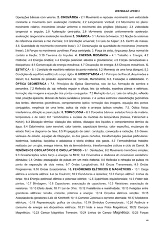 VESTIBULAR UPE/2014
48
Operações básicas com vetores. 2. CINEMÁTICA - 2.1 Movimento e repouso: movimento com velocidade
constante e movimento com aceleração constante; 2.2 Lançamento Vertical; 2.3 Movimento no plano:
movimento relativo, movimento circular uniforme e movimento dos projéteis (oblíquos); 2.4 Velocidade
tangencial e angular; 2.5 Aceleração centrípeta; 2.6 Movimento circular uniformemente acelerado:
aceleração tangencial e aceleração resultante.3. DINÂMICA - 3.1 As leis de Newton; 3.2 Noção de sistemas
de referência inerciais e não inerciais; 3.3 Gravitação universal; 3.4 Leis de Kepler; 3.5. Centro de massa;
3.6. Quantidade de movimento (momento linear); 3.7 Conservação da quantidade de movimento (momento
linear); 3.8 Forças no movimento curvilíneo: Força centrípeta; 3. Força de atrito, força peso, força normal de
contato e tração; 3.10 Teorema do Impulso. 4. ENERGIA MECÂNICA - 4.1 Trabalho e Energia; 4.2
Potência; 4.3 Energia cinética; 4.4 Energia potencial: elástica e gravitacional; 4.5 Forças conservativas e
dissipativas; 4.6 Conservação da energia mecânica; 4.7 Dissipação de energia; 4.8 Choques mecânicos. 5.
ESTÁTICA - 5.1 Condição de equilíbrio estático do ponto material; 5.2 Momento de uma força (torque); 5.3
Condições de equilíbrio estático do corpo rígido. 6. HIDROSTÁTICA - 6.1 Princípio de Pascal, Arquimedes e
Stevin; 6.2. Medida de pressão: experiência de Torricelli, Manômetros; 6.3. Flutuação e estabilidade. 7.
ÓPTICA GEOMÉTRICA - 7.1. Princípios da Óptica Geométrica, raio de luz, formação de sombra e
penumbra. 7.2 Reflexão da luz: reflexão regular e difusa, leis da reflexão, espelhos planos e esféricos,
formação das imagens e equação dos pontos conjugados. 7.3 Refração da Luz: Leis da refração, reflexão
total, posição aparente, lâminas de faces paralelas e prismas. 7.4 Lentes esféricas: classificação geométrica
das lentes, elementos geométricos, comportamento óptico, formação das imagens, equação dos pontos
conjugados, vergência de uma lente, óptica da visão e arranjos ópticos simples. 7.5. Óptica física:
interferência, difração e polarização. 8. TERMOLOGIA - 8.1 Conceitos básicos: estados físicos da matéria,
temperatura e de calor; 8.2 Termômetros e escalas de medidas da temperatura (Celsius, Fahrenheit e
Kelvin); 8.3 Dilatação térmica: dilatação dos sólidos, dilatação dos líquidos e comportamento térmico da
água. 8.4 Calorimetria: calor sensível, calor latente, capacidade térmica, calor específico, mudanças de
estado físico e diagrama de fase; 8.5 Propagação de calor: condução, convecção e radiação. 8.6 Gases:
variáveis de estado, equação de Clapeyron, lei dos gases perfeitos, transformações gasosas particulares:
isotérmica, isobárica, isocórica e adiabática e teoria cinética dos gases. 8.7 Termodinâmica: trabalho
realizado por um gás, energia interna, leis da termodinâmica, transformações cíclicas e ciclo de Carnot. 9.
FENÔMENOS OSCILATÓRIOS E ONDULATÓRIOS - 9.1 Oscilações; 9.2 Movimento harmônico simples;
9.3 Considerações sobre força e energia no MHS; 9.4 Cinemática e dinâmica do movimento oscilatório:
pêndulos; 9.5 Ondas: propagação de pulsos em um meio material. 9.6 Reflexão e refração de pulsos no
ponto de separação de dois meios; 9.7 Ondas Longitudinais; 9.8 Ondas Transversais; 9.9 Ondas
Progressivas; 9.10 Ondas Estacionárias. 10. FENÔMENOS ELÉTRICOS E MAGNÉTICOS - 10.1 Carga
elétrica e corrente elétrica: Lei de Coulomb; 10.2 Condutores e isolantes; 10.3 Campo elétrico: Linhas de
força; 10.4 Energia potencial elétrica e potencial elétrico; 10.5 Superfícies equipotenciais; 10.6 Poder das
pontas; 10.7 Blindagem; 10.8 Capacitores: associação de capacitores; 10.9 Resistores: associação de
resistores; 10.10 Efeito Jaule; 10.11 Lei de Ohm; 10.12 Resistência e resistividade; 10.13 Relações entre
grandezas elétricas: tensão, corrente, potência e energia; 10.14 Circuitos elétricos simples; 10.15
Associação de geradores; Leis de Kirchhoff; 10.16 Corrente Continua e corrente alternada; 10.17 Medidores
elétricos; 10.18 Representação gráfica de circuitos; 10.19 Símbolos Convencionais; 10.20 Potência e
consumo de energia em dispositivos elétricos; 10.21 Ímãs e seus Polos Magnéticos; 10.22 Campos
Magnéticos; 10.23 Campo Magnético Terrestre; 10.24 Linhas de Campo Magnético; 10.25 Forças
 