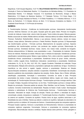 VESTIBULAR UPE/2014
49
Magnéticas; 10.26 Indução Magnética; 10.27 11. RELATIVIDADE RESTRITA E FÍSICA QUÂNTICA - 11.1
Introdução à Teoria da Relatividade Restrita; 11.2 Experiência de Michelson-Morley; 11.3 Postulados da
Relatividade Restrita; 11.4 Dilatação Temporal; 11.5 Quantidade de Movimento, Energia e Massa
Relativística; 11.6 Origens da Mecânica Quântica; 11.7 Radiação Térmica; 11.8 Corpo Negro; 11.9
Quantização da Energia (Hipótese de Planck); 11.10 Efeito Fotoelétrico; 11.11 Modelos Atômicos; 11.12 O
Átomo de Rutherford; 11.13 Modelo Atômico de Bohr; 11.14 Natureza Ondulatória da Matéria; 11.15
Dualidade Onda-Partícula; 11.16 Princípio da Incerteza.
QUÍMICA
1. Transformações Químicas - Evidências de transformações químicas. Interpretando transformações
químicas. Sistemas Gasosos: Lei dos gases. Equação geral dos gases ideais, Princípio de Avogadro,
conceito de molécula; massa molar, volume molar dos gases. Teoria cinética dos gases. Misturas gasosas.
Modelo corpuscular da matéria. Modelo atômico de Dalton. Natureza elétrica da matéria: Modelo Atômico de
Thomson, Rutherford, Rutherford-Bohr. Átomos e sua estrutura. Número atômico, número de massa,
isótopos, massa atômica. Elementos químicos e Tabela Periódica. Reações químicas. 2. Representação
das transformações químicas - Fórmulas químicas. Balanceamento de equações químicas. Aspectos
quantitativos das transformações químicas. Leis ponderais das reações químicas. Determinação de
fórmulas químicas. Grandezas Químicas: massa, volume, mol, massa molar, constante de Avogadro.
Cálculos estequiométricos. 3. Materiais, suas propriedades e usos - Propriedades de materiais. Estados
físicos de materiais. Mudanças de estado. Misturas: tipos e métodos de separação. Substâncias químicas:
classificação e características gerais. Metais e Ligas metálicas. Ferro, cobre e alumínio. Ligações metálicas.
Substâncias iônicas: características e propriedades. Substâncias iônicas do grupo: cloreto, carbonato,
nitrato e sulfato. Ligação iônica. Substâncias moleculares: características e propriedades. Substâncias
moleculares: H2, O2, N2, Cl2, NH3, H2O, HCl, CH4. Ligação Covalente. Polaridade de moléculas. Forças
intermoleculares. Relação entre estruturas, propriedade e aplicação das substâncias. 4. Água - Ocorrência e
importância na vida animal e vegetal. Ligação, estrutura e propriedades. Sistemas em Solução
Aquosa.Soluções verdadeiras, soluções coloidais e suspensões. Solubilidade. Concentração das soluções.
Aspectos qualitativos das propriedades coligativas das soluções. Ácidos, Bases, Sais e Óxidos: definição,
classificação, propriedades, formulação e nomenclatura. Conceitos de ácidos e base. Principais
propriedades dos ácidos e bases: indicadores, condutibilidade elétrica, reação com metais, reação de
neutralização. 5. Transformações Químicas e Energia - Transformações químicas e energia calorífica. Calor
de reação. Entalpia. Equações termoquímicas. Lei de Hess. Transformações químicas e energia elétrica.
Reação de oxirredução. Potenciais padrão de redução. Pilha. Eletrólise. Leis de Faraday. Transformações
nucleares. Conceitos fundamentais da radioatividade. Reações de fissão e fusão nuclear. Desintegração
radioativa e radioisótopos. 6. Dinâmica das Transformações Químicas - Transformações Químicas e
velocidade. Velocidade de reação. Energia de ativação. Fatores que alteram a velocidade de reação:
concentração, pressão, temperatura e catalisador. 7. Transformação Química e Equilíbrio - Caracterização
do sistema em equilíbrio. Constante de equilíbrio. Produto iônico da água, equilíbrio ácido-base e pH.
Solubilidade dos sais e hidrólise. Fatores que alteram o sistema em equilíbrio. Aplicação da velocidade e do
equilíbrio químico no cotidiano. 8. Compostos de Carbono - Características gerais dos compostos orgânicos.
Principais funções orgânicas. Estrutura e propriedades de Hidrocarbonetos. Estrutura e propriedades de
compostos orgânicos oxigenados. Fermentação. Estrutura e propriedades de compostos orgânicos
nitrogenados. Macromoléculas naturais e sintéticas. Noções básicas sobre polímeros. Amido, glicogênio e
 