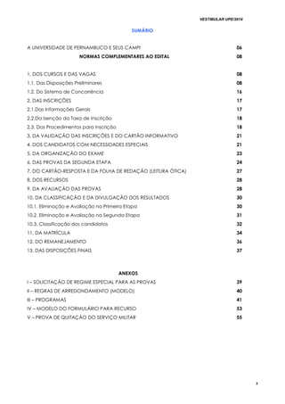 VESTIBULAR UPE/2014
5
SUMÁRIO
A UNIVERSIDADE DE PERNAMBUCO E SEUS CAMPI 06
NORMAS COMPLEMENTARES AO EDITAL 08
1. DOS CURSOS E DAS VAGAS 08
1.1. Das Disposições Preliminares 08
1.2. Do Sistema de Concorrência 16
2. DAS INSCRIÇÕES 17
2.1.Das Informações Gerais 17
2.2.Da Isenção da Taxa de Inscrição 18
2.3. Dos Procedimentos para Inscrição 18
3. DA VALIDAÇÃO DAS INSCRIÇÕES E DO CARTÃO INFORMATIVO 21
4. DOS CANDIDATOS COM NECESSIDADES ESPECIAIS 21
5. DA ORGANIZAÇÃO DO EXAME 23
6. DAS PROVAS DA SEGUNDA ETAPA 24
7. DO CARTÃO-RESPOSTA E DA FOLHA DE REDAÇÃO (LEITURA ÓTICA) 27
8. DOS RECURSOS 28
9. DA AVALIAÇÃO DAS PROVAS 28
10. DA CLASSIFICAÇÃO E DA DIVULGAÇÃO DOS RESULTADOS
10.1. Eliminação e Avaliação na Primeira Etapa
10.2. Eliminação e Avaliação na Segunda Etapa
10.3. Classificação dos candidatos
30
30
31
32
11. DA MATRÍCULA 34
12. DO REMANEJAMENTO 36
13. DAS DISPOSIÇÕES FINAIS 37
ANEXOS
I – SOLICITAÇÃO DE REGIME ESPECIAL PARA AS PROVAS 39
II – REGRAS DE ARREDONDAMENTO (MODELO) 40
III – PROGRAMAS 41
IV – MODELO DO FORMULÁRIO PARA RECURSO 53
V – PROVA DE QUITAÇÃO DO SERVIÇO MILITAR 55
 