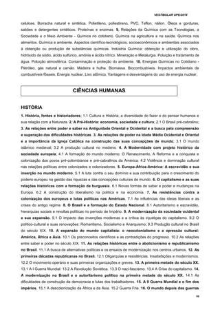 VESTIBULAR UPE/2014
50
celulose. Borracha natural e sintética. Polietileno, poliestireno, PVC, Teflon, náilon. Óleos e gorduras,
sabões e detergentes sintéticos. Proteínas e enzimas. 9. Relações da Química com as Tecnologias, a
Sociedade e o Meio Ambiente - Química no cotidiano. Química na agricultura e na saúde. Química nos
alimentos. Química e ambiente. Aspectos científico-tecnológicos, socioeconômicos e ambientais associados
à obtenção ou produção de substâncias químicas. Indústria Química: obtenção e utilização do cloro,
hidróxido de sódio, ácido sulfúrico, amônia e ácido nítrico. Mineração e Metalurgia. Poluição e tratamento de
água. Poluição atmosférica. Contaminação e proteção do ambiente. 10. Energias Químicas no Cotidiano -
Petróleo, gás natural e carvão. Madeira e hulha. Biomassa. Biocombustíveis. Impactos ambientais de
combustíveis fósseis. Energia nuclear. Lixo atômico. Vantagens e desvantagens do uso de energia nuclear.
HISTÓRIA
1. História, fontes e historiadores; 1.1 Cultura e História; a diversidade do fazer e do pensar humanos e
sua relação com a Natureza. 2. A Pré-História: economia, sociedade e cultura; 2.1 O Brasil pré-cabralino;
3. As relações entre poder e saber na Antiguidade Oriental e Ocidental e a busca pela compreensão
e superação das dificuldades históricas. 3. As relações de poder na Idade Média Ocidental e Oriental
e a importância da Igreja Católica na construção das suas concepções de mundo; 3.1 O mundo
islâmico medieval; 3.2 A produção cultural no medievo. 4. A Modernidade com projeto histórico da
sociedade europeia; 4.1 A formação do mundo moderno: O Renascimento, A Reforma e a conquista e
colonização dos povos pré-colombianos e pré-cabralinos da América; 4.2 Violência e dominação cultural
nas relações políticas entre colonizados e colonizadores. 5. Europa-África-América: A escravidão e sua
inserção no mundo moderno. 5.1 A luta contra o seu domínio e sua contribuição para o crescimento do
poderio europeu na gestão das riquezas e das concepções culturais de mundo. 6. O capitalismo e as suas
relações históricas com a formação da burguesia. 6.1 Novas formas de saber e poder e mudanças na
Europa. 6.2 A construção do liberalismo na política e na economia. 7. As resistências contra a
colonização dos europeus e lutas políticas nas Américas. 7.1 As influências das ideias liberais e as
crises do antigo regime. 8. O Brasil e a formação do Estado Nacional. 8.1 Autoritarismo e escravidão,
hierarquias sociais e revoltas políticas no período de Império. 9. A modernização da sociedade ocidental
e sua expansão. 9.1 O impacto das invenções modernas e a crítica às injustiças do capitalismo. 9.2 O
político-cultural e suas renovações: Romantismo, Socialismo e Anarquismo; 9.3 Produção cultural no Brasil
do século XIX. 10. A expansão do mundo capitalista: o neocolonialismo e a opressão cultural:
América, África e Ásia. 10.1 Os preconceitos científicos e as contradições do progresso. 10.2 As relações
entre saber e poder no século XIX. 11. As relações históricas entre o abolicionismo e republicanismo
no Brasil. 11.1 A busca de alternativas políticas e os ensaios de modernização nos centros urbanos. 12. As
primeiras décadas republicanas no Brasil. 12.1 Oligarquias e resistências. Insatisfações e modernismos.
12.2 O movimento operário e suas primeiras organizações e greves. 13. A primeira metade do século XX.
13.1 A I Guerra Mundial. 13.2 A Revolução Soviética. 13.3 O nazi-fascismo. 13.4 A Crise do capitalismo. 14.
A modernização no Brasil e o autoritarismo político na primeira metade do século XX. 14.1 As
dificuldades de construção da democracia e lutas dos trabalhadores. 15. A II Guerra Mundial e o fim dos
impérios. 15.1 A descolonização da África e da Ásia. 15.2 Guerra Fria. 16. O mundo depois das guerras
CIÊNCIAS HUMANAS
 