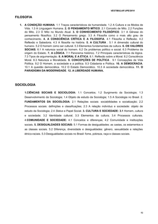 VESTIBULAR UPE/2014
52
FILOSOFIA
1. A CONDIÇÃO HUMANA. 1.1 Traços característicos da humanidade. 1.2 A Cultura e os Modos de
Vida. 1.3 A Linguagem Humana. 2. O PENSAMENTO MÍTICO. 2.1 Conceito de Mito. 2.2 Funções
do Mito. 2.3 O Mito no Mundo Atual. 3. O CONHECIMENTO FILOSÓFICO. 3.1 A Gênese do
pensamento filosófico. 3.2 O Pensamento grego. 3.3 A Filosofia como o mais alto grau de
conhecimento. 4. A CONSCIÊNCIA CRÍTICA E A FILOSOFIA. 4.1 Filosofia e Reflexão. 4.2
Reflexão e Sabedoria. 4.3 A filosofia na história. 5. A CULTURA . 5.1 A dimensão cultural do
humano. 5.2 O homem como ser cultural. 5.3 Elementos fundamentais da cultura. 6. OS VALORES
SOCIAIS. 6.1 A natureza social do homem. 6.2 Os problemas político e social. 6.3 Problema da
origem do Estado. 7. A LÓGICA. 7.1 Panorama histórico. 7.2 Principais características da lógica.
7.3 Tipos de argumentação. 8. A MORAL E A ÉTICA. 8.1. Reflexão sobre a Moral. 8.2 Consciência
Moral. 8.3 Natureza e Moralidade. 9. CONCEPÇÕES DE POLÍTICA . 9.1 Concepções da Vida
Política. 9.2 O Homem, a sociedade e a política. 9.3 Cidadania e Política. 10. A DEMOCRACIA.
10.1 A questão democrática. 10.2 O Estado Democrático. 10.3 A sociedade democrática. 11. O
PARADIGMA DA MODERNIDADE. 12. A LIBERDADE HUMANA.
SOCIOLOGIA
1.CIÊNCIAS SOCIAIS E SOCIOLOGIA: 1.1 Conceitos; 1.2 Surgimento da Sociologia; 1.3
Desenvolvimento da Sociologia; 1.4 Objeto de estudo da Sociologia; 1.5 A Sociologia no Brasil. 2.
FUNDAMENTOS DA SOCIOLOGIA: 2.1 Relações sociais: sociabilidades e socialização; 2.2
Processos sociais: definições e classificações; 2.3 A relação indivíduo e sociedade: objeto de
estudo da Sociologia; 2.4 Status e Papel Social. 3. CULTURA E SOCIEDADE: 3.1 Homem, cultura
e sociedade; 3.2 Identidade cultural; 3.3 Elementos da cultura; 3.4 Processos culturais.
4.COMUNIDADE E SOCIEDADE: 4.1 Conceitos e diferenças; 4.2 Comunidade e instituições
sociais. 5. DESIGUALDADES SOCIAIS: 5.1 Formas de desigualdades: as castas, os estamentos e
as classes sociais. 5.2 Diferença, diversidade e desigualdades: gênero, sexualidade e relações
étnico-raciais. 5.3 Desigualdades sociais no Brasil: fome, pobreza, raça e classes sociais.
 