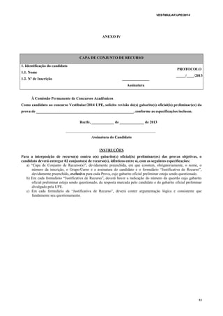 VESTIBULAR UPE/2014
53
ANEXO IV
CAPA DE CONJUNTO DE RECURSO
1. Identificação do candidato
1.1. Nome
PROTOCOLO
_____/____/2013
1.2. Nº de Inscrição _____________
Assinatura
À Comissão Permanente de Concursos Acadêmicos
Como candidato ao concurso Vestibular/2014 UPE, solicito revisão do(s) gabarito(s) oficial(is) preliminar(es) da
prova de ____________________________________________________, conforme as especificações inclusas.
Recife, ____________ de _____________ de 2013
________________________________________________
Assinatura do Candidato
INSTRUÇÕES
Para a interposição de recurso(s) contra o(s) gabarito(s) oficial(is) preliminar(es) das provas objetivas, o
candidato deverá entregar 02 conjunto(s) de recurso(s), idênticos entre si, com as seguintes especificações:
a) “Capa de Conjunto de Recurso(s)”, devidamente preenchida, em que constem, obrigatoriamente, o nome, o
número da inscrição, o Grupo/Curso e a assinatura do candidato e o formulário “Justificativa de Recurso”,
devidamente preenchido, exclusivo para cada Prova, cujo gabarito oficial preliminar esteja sendo questionado.
b) Em cada formulário “Justificativa de Recurso”, deverá haver a indicação do número da questão cujo gabarito
oficial preliminar esteja sendo questionado, da resposta marcada pelo candidato e do gabarito oficial preliminar
divulgado pela UPE.
c) Em cada formulário da “Justificativa de Recurso”, deverá conter argumentação lógica e consistente que
fundamente seu questionamento.
 