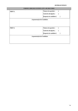 VESTIBULAR UPE/2014
54
FORMULÁRIO DE JUSTIFICATIVA DE RECURSO
PROVA Número da questão [ ]
Gabarito divulgado [ ]
Resposta do candidato [ ]
Argumentação do Candidato
PROVA Número da questão [ ]
Gabarito divulgado [ ]
Resposta do candidato [ ]
Argumentação do Candidato
 