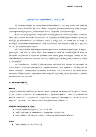 VESTIBULAR UPE/2014
6
A UNIVERSIDADE DE PERNAMBUCO E SEUS CAMPI
No contexto histórico da Universidade de Pernambuco – UPE, está escrita boa parte da
história do ensino universitário em nosso Estado. Com prazer, podemos afirmar que a UPE promove
um dos principais programas universitários de ensino, pesquisa e extensão da região.
A UPE tem a sua origem na Fundação de Ensino Superior de Pernambuco - FESP, criada em
1965, pelo Governo do Estado, para manter um complexo de instituições de ensino superior de
tradição em Pernambuco e no Nordeste. Extinta a antiga FESP, foi criada, em seu lugar, a
Fundação Universidade de Pernambuco - UPE, reconhecida pela Portaria nº. 964, de 12 de junho
de 1991, do Ministério da Educação.
Esta Instituição tem como objetivo formar profissionais em nível de graduação e de pós-
graduação, "lato sensu" e "stricto sensu", nos campos do saber de sua abrangência, estimular
atividades de pesquisa e capacitar docentes bem como gerar tecnologias visando ao seu
aproveitamento no processo produtivo, atuando na prestação de serviços sócio-técnico-culturais
à comunidade.
Esta Universidade, inserida e profundamente envolvida num cenário social amplo, se
compromete a promover cada vez mais o desenvolvimento social. Apresenta uma estrutura de
ensino concebida pioneiramente, no modelo multicampi, com características peculiares, tendo
em vista a oferta de ensino superior nas diversas regiões do Estado. São os seguintes os campi já
implantados e suas Unidades:
CAMPUS SANTO AMARO
Reitoria
- Órgão Central de Administração da UPE - sedia os Órgãos de Deliberação Superior: Conselho
Social, Conselho Universitário e Conselho de Ensino, Pesquisa e Extensão, além dos gabinetes do
Reitor e Vice-Reitor, da Procuradoria Jurídica e das Pró-Reitorias de Graduação, Pós-Graduação e
Pesquisa, Extensão e Cultura, Planejamento, Administração e Interiorização.
Unidades de Educação e Saúde
 Hospital Universitário Oswaldo Cruz – HUOC/UPE
 Centro Integrado de Saúde Amaury de Medeiros – CISAM/UPE
 Pronto-Socorro Cardiológico Professor Luiz Tavares da Silva – PROCAPE/UPE
Cursos
 Ciências Biológicas (Bacharelado)
 