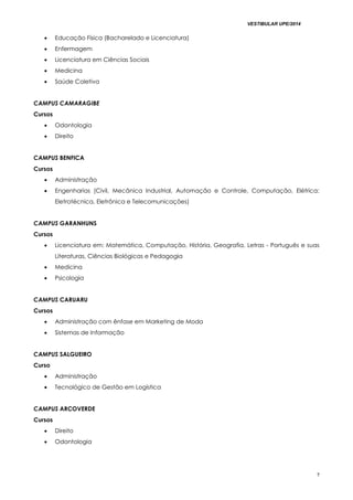 VESTIBULAR UPE/2014
7
 Educação Física (Bacharelado e Licenciatura)
 Enfermagem
 Licenciatura em Ciências Sociais
 Medicina
 Saúde Coletiva
CAMPUS CAMARAGIBE
Cursos
 Odontologia
 Direito
CAMPUS BENFICA
Cursos
 Administração
 Engenharias (Civil, Mecânica Industrial, Automação e Controle, Computação, Elétrica:
Eletrotécnica, Eletrônica e Telecomunicações)
CAMPUS GARANHUNS
Cursos
 Licenciatura em: Matemática, Computação, História, Geografia, Letras - Português e suas
Literaturas, Ciências Biológicas e Pedagogia
 Medicina
 Psicologia
CAMPUS CARUARU
Cursos
 Administração com ênfase em Marketing de Moda
 Sistemas de Informação
CAMPUS SALGUEIRO
Curso
 Administração
 Tecnológico de Gestão em Logística
CAMPUS ARCOVERDE
Cursos
 Direito
 Odontologia
 