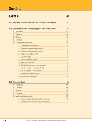 SESI/SP – Manual de Segurança e Saúde no Trabalho (Indústria do Vestuário)
10
PARTE II 40
■ 7. Empresa Modelo - Indústria do Vestuário Roupa Feliz 41
■ 8. Comissão Interna de Prevenção de Acidentes (CIPA) 42
8.1 Introdução 42
8.2 Conceito 42
8.3 Objetivo 42
8.4 Estrutura 42
8.5 Modelos de documentos 45
8.5.1 Carta para edital de convocação 46
8.5.2 Ficha para convocação dos funcionários 47
8.5.3 Ficha para candidatura dos funcionários 48
8.5.4 Relação dos candidatos a CIPA 49
8.5.5 Cédula de votação 50
8.5.6 Lista de presença de votação 51
8.5.7 Ata de eleição da CIPA 53
8.5.8 Colocação dos eleitos por ordem de votação 54
8.5.9 Lista de presença no treinamento da CIPA 55
8.5.10 Ata de instalação e posse da CIPA 56
8.5.11 Calendário de reuniões da CIPA 57
8.5.12 Certificados do treinamento 58
■ 9. Mapa de Risco 59
9.1 Introdução 59
9.2 Conceito 59
9.3 Objetivo 59
9.4 Estrutura 59
9.5 Modelos de documentos 65
9.5.1 Mapa de risco da Indústria do Vestuário Roupa Feliz 66
9.5.2 Setor de risco da Indústria do Vestuário Roupa Feliz 67
Sumário
 