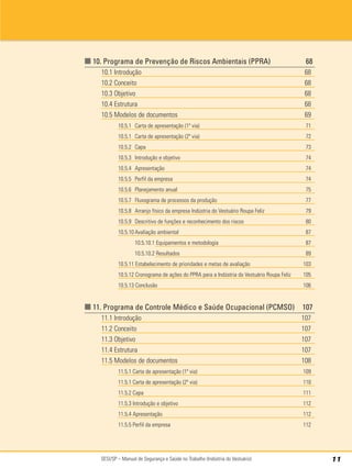 SESI/SP – Manual de Segurança e Saúde no Trabalho (Indústria do Vestuário) 11
■ 10. Programa de Prevenção de Riscos Ambientais (PPRA) 68
10.1 Introdução 68
10.2 Conceito 68
10.3 Objetivo 68
10.4 Estrutura 68
10.5 Modelos de documentos 69
10.5.1 Carta de apresentação (1ª via) 71
10.5.1 Carta de apresentação (2ª via) 72
10.5.2 Capa 73
10.5.3 Introdução e objetivo 74
10.5.4 Apresentação 74
10.5.5 Perfil da empresa 74
10.5.6 Planejamento anual 75
10.5.7 Fluxograma de processos da produção 77
10.5.8 Arranjo físico da empresa Indústria do Vestuário Roupa Feliz 79
10.5.9 Descritivo de funções e reconhecimento dos riscos 80
10.5.10 Avaliação ambiental 87
10.5.10.1 Equipamentos e metodologia 87
10.5.10.2 Resultados 89
10.5.11 Estabelecimento de prioridades e metas de avaliação 103
10.5.12 Cronograma de ações do PPRA para a Indústria do Vestuário Roupa Feliz 105
10.5.13 Conclusão 106
■ 11. Programa de Controle Médico e Saúde Ocupacional (PCMSO) 107
11.1 Introdução 107
11.2 Conceito 107
11.3 Objetivo 107
11.4 Estrutura 107
11.5 Modelos de documentos 108
11.5.1 Carta de apresentação (1ª via) 109
11.5.1 Carta de apresentação (2ª via) 110
11.5.2 Capa 111
11.5.3 Introdução e objetivo 112
11.5.4 Apresentação 112
11.5.5 Perfil da empresa 112
 