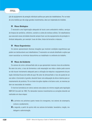 SESI/SP – Manual de Segurança e Saúde no Trabalho (Indústria do Vestuário)
128
PPRA
ção de equipamento de proteção individual auditiva por parte dos trabalhadores. Por se tratar
de uma medida que não exige grandes investimentos, deve ser implantada de imediato.
■ Risco Biológico
É necessário uma higienização adequada de locais como ambulatório médico, serviços
de limpeza de sanitários, refeitório, vestiário e coleta de resíduos sólidos. Os trabalhadores
que executam essas atividades deverão sempre fazer uso dos equipamentos de proteção in-
dividual adequados, por exemplo: luvas de látex, botas de borracha e máscara.
■ Risco Ergonômico
Os setores apresentaram diversas situações que mostram condições ergonômicas que
podem ser desfavoráveis aos trabalhadores. É necessário um estudo detalhado e ações que
visem neutralizar ou minimizar desconfortos ao trabalhador no ambiente de trabalho.
■ Risco de Acidente
Os setores de corte e almoxarifado são os que apresentam maiores riscos de acidentes.
No setor de corte, o risco de ferimentos e até amputação nas mãos e dedos pode ocorrer
se não houver treinamento adequado para a utilização da máquina e equipamento de pro-
teção individual (luvas de malha de aço). No setor de almoxarifado o risco de queda de cai-
xas sobre o funcionário é grande, devendo haver uma adequação da altura máxima para ar-
mazenamento de produtos. Por se tratar de ações rápidas e de baixo custo, as mesmas po-
dem ser executadas de imediato.
O nível de iluminância em vários setores esta abaixo do mínimo exigido pela legislação
NBR 5413 de abril de 1992. Por demandar maiores investimentos as correções deverão ser
realizadas em duas etapas:
■ a primeira nos próximos quatro meses do cronograma, nos setores de estamparia,
costura e acabamento;
■ a segunda, a partir do quinto mês nos setores de bordado, lavanderia, criação, mo-
delagem e administração.
 