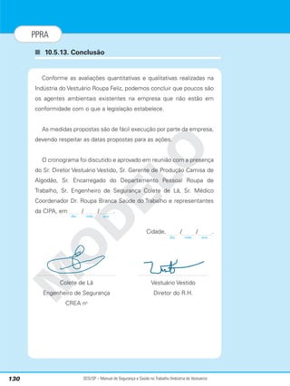 SESI/SP – Manual de Segurança e Saúde no Trabalho (Indústria do Vestuário)
130
PPRA
■ 10.5.13. Conclusão
M
O
D
E
L
O
Conforme as avaliações quantitativas e qualitativas realizadas na
Indústria do Vestuário Roupa Feliz, podemos concluir que poucos são
os agentes ambientais existentes na empresa que não estão em
conformidade com o que a legislação estabelece.
As medidas propostas são de fácil execução por parte da empresa,
devendo respeitar as datas propostas para as ações.
O cronograma foi discutido e aprovado em reunião com a presença
do Sr. Diretor Vestuário Vestido, Sr. Gerente de Produção Camisa de
Algodão, Sr. Encarregado do Departamento Pessoal Roupa de
Trabalho, Sr. Engenheiro de Segurança Colete de Lã, Sr. Médico
Coordenador Dr. Roupa Branca Saúde do Trabalho e representantes
da CIPA, em / / .
Cidade, / / .
Colete de Lã Vestuário Vestido
Engenheiro de Segurança Diretor do R.H.
CREA no
dia mês ano
dia mês ano
 