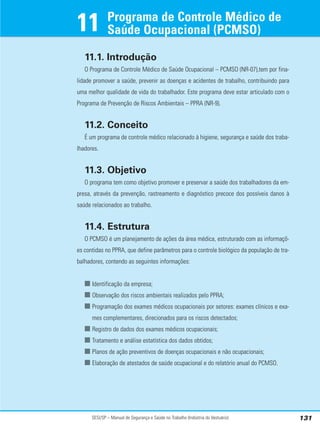 SESI/SP – Manual de Segurança e Saúde no Trabalho (Indústria do Vestuário) 131
11.1. Introdução
O Programa de Controle Médico de Saúde Ocupacional – PCMSO (NR-07),tem por fina-
lidade promover a saúde, prevenir as doenças e acidentes de trabalho, contribuindo para
uma melhor qualidade de vida do trabalhador. Este programa deve estar articulado com o
Programa de Prevenção de Riscos Ambientais – PPRA (NR-9).
11.2. Conceito
É um programa de controle médico relacionado à higiene, segurança e saúde dos traba-
lhadores.
11.3. Objetivo
O programa tem como objetivo promover e preservar a saúde dos trabalhadores da em-
presa, através da prevenção, rastreamento e diagnóstico precoce dos possíveis danos à
saúde relacionados ao trabalho.
11.4. Estrutura
O PCMSO é um planejamento de ações da área médica, estruturado com as informaçõ-
es contidas no PPRA, que define parâmetros para o controle biológico da população de tra-
balhadores, contendo as seguintes informações:
■ Identificação da empresa;
■ Observação dos riscos ambientais realizados pelo PPRA;
■ Programação dos exames médicos ocupacionais por setores: exames clínicos e exa-
mes complementares, direcionados para os riscos detectados;
■ Registro de dados dos exames médicos ocupacionais;
■ Tratamento e análise estatística dos dados obtidos;
■ Planos de ação preventivos de doenças ocupacionais e não ocupacionais;
■ Elaboração de atestados de saúde ocupacional e do relatório anual do PCMSO.
Programa de Controle Médico de
Saúde Ocupacional (PCMSO)
11
 