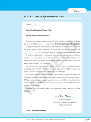 SESI/SP – Manual de Segurança e Saúde no Trabalho (Indústria do Vestuário) 133
PCMSO
■ 11.5.1. Carta de Apresentação (1a
via)
M
O
D
E
L
O
Cidade, / /
Indústria do Vestuário Roupa Feliz.
At.: Sr. Diretor Vestuário Vestido
Encaminhamos para a sua apreciação o Programa de Controle Médico de Saúde
Ocupacional (PCMSO) para os funcionários da Indústria doVestuário Roupa Feliz.
O programa consta essencialmente da realização de exames médicos e foi
elaborado tendo como subsídios: a visita aos postos de trabalho em
/ / e as informações técnicas fornecidas pela empresa nesta data.
O programa pode sofrer modificação caso ocorra mudanças no processo de
trabalho, nos maquinários, na exposição a outros riscos ocupacionais ou na
alteração do ramo de atividade, sendo de responsabilidade da empresa, comunicar
a este serviço médico, tais mudanças.
Ao término do atendimento médico com os exames complementares
concluídos, será emitido o Atestado de Saúde Ocupacional (ASO) em duas vias,
sendo a primeira via da empresa e a segunda do trabalhador.
Os casos suspeitos ou diagnosticados como doença ocupacional devem ser
notificados ao INSS através da emissão da Comunicação de Acidente de Trabalho –
CAT pela empresa. Após realizada a perícia médica pelo INSS, o trabalhador deve
retornar a este Serviço Médico, munido da Comunicação de Resultado de Exame
Médico - CREM/CPMAT.
Dúvidas ou informações podem ser esclarecidas pelo telefone: 0-XX-99-
999.9999.
Atenciosamente,
Roupa Branca Saúde do Trabalhador
Médico do Trabalho
1a
via – Diretor da empresa
dia mês ano
dia mês ano
 