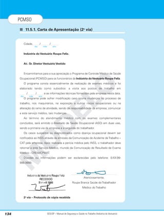 SESI/SP – Manual de Segurança e Saúde no Trabalho (Indústria do Vestuário)
134
PCMSO
■ 11.5.1. Carta de Apresentação (2a
via)
M
O
D
E
L
O
Cidade, / /
Indústria do Vestuário Roupa Feliz.
At.: Sr. Diretor Vestuário Vestido
Encaminhamos para a sua apreciação o Programa de Controle Médico de Saúde
Ocupacional (PCMSO) para os funcionários da Indústria doVestuário Roupa Feliz.
O programa consta essencialmente da realização de exames médicos e foi
elaborado tendo como subsídios: a visita aos postos de trabalho em
/ / e as informações técnicas fornecidas pela empresa nesta data.
O programa pode sofrer modificação caso ocorra mudanças no processo de
trabalho, nos maquinários, na exposição a outros riscos ocupacionais ou na
alteração do ramo de atividade, sendo de responsabilidade da empresa, comunicar
a este serviço médico, tais mudanças.
Ao término do atendimento médico com os exames complementares
concluídos, será emitido o Atestado de Saúde Ocupacional (ASO) em duas vias,
sendo a primeira via da empresa e a segunda do trabalhador.
Os casos suspeitos ou diagnosticados como doença ocupacional devem ser
notificados ao INSS através da emissão da Comunicação de Acidente de Trabalho –
CAT pela empresa. Após realizada a perícia médica pelo INSS, o trabalhador deve
retornar a este Serviço Médico, munido da Comunicação de Resultado de Exame
Médico - CREM/CPMAT.
Dúvidas ou informações podem ser esclarecidas pelo telefone: 0-XX-99-
999.9999.
Atenciosamente,
Roupa Branca Saúde do Trabalhador
Médico do Trabalho
2a
via – Protocolo de cópia recebida
dia mês ano
dia mês ano
 