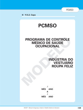 SESI/SP – Manual de Segurança e Saúde no Trabalho (Indústria do Vestuário) 135
PCMSO
■ 11.5.2. Capa
M
O
D
E
L
O
PCMSO
PROGRAMA DE CONTROLE
MÉDICO DE SAÚDE
OCUPACIONAL
INDÚSTRIA DO
VESTUÁRIO
ROUPA FELIZ
/
MÊS ANO
A
/
MÊS ANO
 