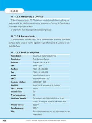SESI/SP – Manual de Segurança e Saúde no Trabalho (Indústria do Vestuário)
136
PCMSO
■ 11.5.3. Introdução e Objetivo
A Norma Regulamentadora (NR-07) estabelece a obrigatoriedade da promoção e preser-
vação da saúde dos trabalhadores da empresa, através de um Programa de Controle Médi-
co de Saúde Ocupacional - PCMSO.
O cumprimento deste é de responsabilidade do empregador.
■ 11.5.4. Apresentação
O desenvolvimento do PCMSO está sob a responsabilidade do médico do trabalho
Dr. Roupa Branca Saúde do Trabalho registrado no Conselho Regional de Medicina do Esta-
do de São Paulo.
■ 11.5.5. Perfil da empresa
Razão Social: Indústria do Vestuário Roupa Feliz
Proprietário: Feliz Roupa dos Santos
Endereço: Rua da Confecção No
99
CEP: 99999 – 999
Telefone: ( 0XX – 99 ) 999-9999
Fax: ( 0XX – 99 ) 999-9999
e-mail roupafeliz@veste.com.br
CNPJ: 99.999.999 / 9999 – 99
Inscrição Estadual: 999.999.999 – 999
Atividade Confecção de outras peças do vestuário
CNAE* (NR-04): 18.12-0
Grau de Risco: 02
No
de funcionários: 95
Horário de Trabalho: De segunda a sexta-feira das 07:20 às 17:30h
01 hora de almoço e 15 min de descanso à tarde
Área do Terreno: 1.600 m2
Área Construída: 800 m2
Piso: Predominantemente em concreto, algumas partes com
revestimento.
 