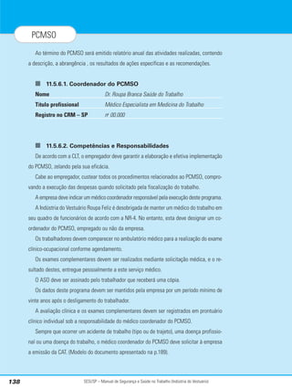 SESI/SP – Manual de Segurança e Saúde no Trabalho (Indústria do Vestuário)
138
PCMSO
Ao término do PCMSO será emitido relatório anual das atividades realizadas, contendo
a descrição, a abrangência , os resultados de ações específicas e as recomendações.
■ 11.5.6.1. Coordenador do PCMSO
Nome Dr. Roupa Branca Saúde do Trabalho
Título profissional Médico Especialista em Medicina do Trabalho
Registro no CRM – SP no
00.000
■ 11.5.6.2. Competências e Responsabilidades
De acordo com a CLT, o empregador deve garantir a elaboração e efetiva implementação
do PCMSO, zelando pela sua eficácia.
Cabe ao empregador, custear todos os procedimentos relacionados ao PCMSO, compro-
vando a execução das despesas quando solicitado pela fiscalização do trabalho.
A empresa deve indicar um médico coordenador responsável pela execução deste programa.
A Indústria do Vestuário Roupa Feliz é desobrigada de manter um médico do trabalho em
seu quadro de funcionários de acordo com a NR-4. No entanto, esta deve designar um co-
ordenador do PCMSO, empregado ou não da empresa.
Os trabalhadores devem comparecer no ambulatório médico para a realização do exame
clínico-ocupacional conforme agendamento.
Os exames complementares devem ser realizados mediante solicitação médica, e o re-
sultado destes, entregue pessoalmente a este serviço médico.
O ASO deve ser assinado pelo trabalhador que receberá uma cópia.
Os dados deste programa devem ser mantidos pela empresa por um período mínimo de
vinte anos após o desligamento do trabalhador.
A avaliação clínica e os exames complementares devem ser registrados em prontuário
clínico individual sob a responsabilidade do médico coordenador do PCMSO.
Sempre que ocorrer um acidente de trabalho (tipo ou de trajeto), uma doença profissio-
nal ou uma doença do trabalho, o médico coordenador do PCMSO deve solicitar à empresa
a emissão da CAT. (Modelo do documento apresentado na p.189).
 