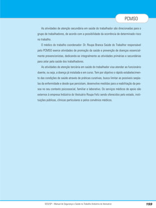 SESI/SP – Manual de Segurança e Saúde no Trabalho (Indústria do Vestuário) 159
PCMSO
As atividades de atenção secundária em saúde do trabalhador são direcionadas para o
grupo de trabalhadores, de acordo com a possibilidade da ocorrência de determinado risco
no trabalho.
O médico do trabalho coordenador- Dr. Roupa Branca Saúde do Trabalhor responsável
pelo PCMSO exerce atividades de promoção da saúde e prevenção de doenças essencial-
mente prevencionistas, dedicando-se integralmente as atividades primárias e secundárias
para zelar pela saúde dos trabalhadores.
As atividades de atenção terciária em saúde do trabalhador visa atender ao funcionário
doente, ou seja, a doença já instalada e em curso. Tem por objetivo o rápido estabelecimen-
to das condições de saúde através de práticas curativas, busca limitar as possíveis seqüe-
las da enfermidade e desde que persistam, desenvolve medidas para a reabilitação da pes-
soa no seu contexto psicossocial, familiar e laborativo. Os serviços médicos de apoio são
externos à empresa Indústria do Vestuário Roupa Feliz sendo oferecidos pelo estado, insti-
tuições públicas, clínicas particulares e pelos convênios médicos.
 