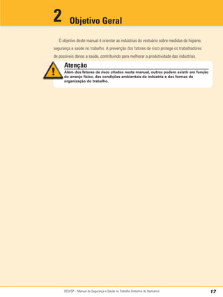 SESI/SP – Manual de Segurança e Saúde no Trabalho (Indústria do Vestuário) 17
O objetivo deste manual é orientar as indústrias do vestuário sobre medidas de higiene,
segurança e saúde no trabalho. A prevenção dos fatores de risco protege os trabalhadores
de possíveis danos a saúde, contribuindo para melhorar a produtividade das indústrias.
Objetivo Geral
2
Atenção
Além dos fatores de risco citados neste manual, outros podem existir em função
do arranjo físico, das condições ambientais da indústria e das formas de
organização do trabalho.
 