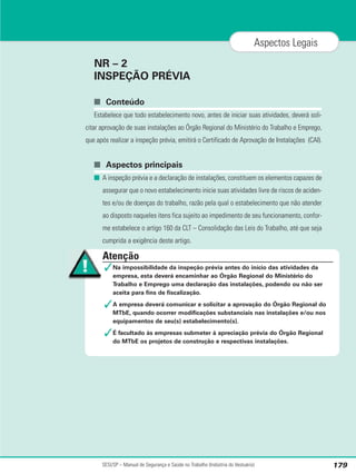 NR – 2
INSPEÇÃO PRÉVIA
■ Conteúdo
Estabelece que todo estabelecimento novo, antes de iniciar suas atividades, deverá soli-
citar aprovação de suas instalações ao Órgão Regional do Ministério do Trabalho e Emprego,
que após realizar a inspeção prévia, emitirá o Certificado de Aprovação de Instalações (CAI).
■ Aspectos principais
■ A inspeção prévia e a declaração de instalações, constituem os elementos capazes de
assegurar que o novo estabelecimento inicie suas atividades livre de riscos de aciden-
tes e/ou de doenças do trabalho, razão pela qual o estabelecimento que não atender
ao disposto naqueles itens fica sujeito ao impedimento de seu funcionamento, confor-
me estabelece o artigo 160 da CLT – Consolidação das Leis do Trabalho, até que seja
cumprida a exigência deste artigo.
SESI/SP – Manual de Segurança e Saúde no Trabalho (Indústria do Vestuário) 179
Aspectos Legais
Atenção
✓Na impossibilidade da inspeção prévia antes do início das atividades da
empresa, esta deverá encaminhar ao Órgão Regional do Ministério do
Trabalho e Emprego uma declaração das instalações, podendo ou não ser
aceita para fins de fiscalização.
✓A empresa deverá comunicar e solicitar a aprovação do Órgão Regional do
MTbE, quando ocorrer modificações substanciais nas instalações e/ou nos
equipamentos de seu(s) estabelecimento(s).
✓É facultado às empresas submeter à apreciação prévia do Órgão Regional
do MTbE os projetos de construção e respectivas instalações.
 
