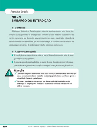 NR – 3
EMBARGO OU INTERDIÇÃO
■ Conteúdo
O Delegado Regional do Trabalho poderá interditar estabelecimento, setor de serviço,
máquina ou equipamento, ou embargar obra conforme o caso, mediante laudo técnico do
serviço competente que demonstre grave e iminente risco para o trabalhador, indicando na
decisão tomada, com a brevidade que a ocorrência exigir, as providências que deverão ser
adotadas para prevenção de acidentes do trabalho e doenças profissionais.
■ Aspectos principais
■ A interdição acarreta paralisação total ou parcial do estabelecimento, setor de servi-
ço, máquina ou equipamento.
■ O embargo acarreta paralisação total ou parcial da obra. Considera-se obra todo e qual-
quer serviço de engenharia de construção, montagem, instalação, manutenção e reforma.
SESI/SP – Manual de Segurança e Saúde no Trabalho (Indústria do Vestuário)
180
Aspectos Legais
Atenção
✓Considera-se grave e iminente risco toda condição ambiental de trabalho que
possa causar acidente do trabalho ou doença profissional com lesão grave à
integridade física do trabalhador.
✓Durante a paralisação do serviço, em decorrência da interdição ou do
embargo, os empregados receberão os salários como se estivessem em
efetivo exercício.
 