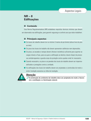 NR – 8
Edificações
■ Conteúdo
Esta Norma Regulamentadora (NR) estabelece requisitos técnicos mínimos que devem
ser observados nas edificações, para garantir segurança e conforto aos que nelas trabalhem.
■ Principais aspectos
■ Os locais de trabalho devem ter no mínimo 3 metros de pé direito (altura livre do piso
ao teto).
■ Os pisos dos locais de trabalho não devem apresentar saliências nem depressões.
■ Os pisos, as escadas e rampas devem oferecer resistência suficiente para suportar as
cargas móveis e fixas, para as quais a edificação se destina; devem dispor de proces-
sos antiderrapantes e guarda-corpo de proteção contra quedas onde for necessário.
■ Quando necessário, os pisos e as paredes dos locais de trabalho devem ser imperme-
abilizados e protegidos contra a umidade.
■ As edificações dos locais de trabalho devem ser projetadas e construídas de modo a
evitar insolação excessiva ou falta de insolação.
SESI/SP – Manual de Segurança e Saúde no Trabalho (Indústria do Vestuário) 185
Aspectos Legais
Atenção
✓A construção do ambiente de trabalho deve ser projetada de modo a favore-
cer a ventilação e a iluminação natural.
 