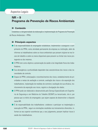 SESI/SP – Manual de Segurança e Saúde no Trabalho (Indústria do Vestuário)
186
Aspectos Legais
NR – 9
Programa de Prevenção de Riscos Ambientais
■ Conteúdo
Estabelece a obrigatoriedade da elaboração e implementação do Programa de Prevenção
de Riscos Ambientais – PPRA.
■ Principais aspectos
■ É de responsabilidade do empregador estabelecer, implementar e assegurar o cum-
primento do PPRA, como atividade permanente da empresa ou instituição, além de
informar os trabalhadores sobre os riscos ambientais que possam originar-se nos lo-
cais de trabalho e sobre os meios disponíveis para prevenir ou limitar tais riscos pro-
tegendo-os dos mesmos.
■ O PPRA tem como objetivo a preservação da saúde e da integridade física dos traba-
lhadores.
■ Sua abrangência e profundidade dependem das características dos riscos e das ne-
cessidades de controle.
■ Etapas do PPRA: antecipação e reconhecimentos dos riscos, estabelecimento de pri-
oridades e metas de avaliação e controle, avaliação dos riscos e da exposição dos
trabalhadores, implantação de medidas de controle e avaliação de sua eficácia, mo-
nitoramento da exposição aos riscos, registro e divulgação dos dados.
■ O PPRA pode ser elaborado e desenvolvido pelo Serviço Especializado em Engenha-
ria de Segurança e em Medicina do Trabalho (SESMT) ou terceirizado, isto é, por
pessoa que a critério do empregador, que sejam capazes de desenvolver o disposto
nesta NR.
■ É de responsabilidade dos trabalhadores: colaborar e participar na implantação e
execução do PPRA, seguir as orientações recebidas nos treinamentos oferecidos, in-
formar ao seu superior ocorrências que, a seu julgamento, possam implicar riscos à
saúde dos trabalhadores.
 