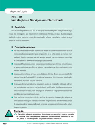 NR – 10
Instalações e Serviços em Eletricidade
■ Conteúdo
Esta Norma Regulamentadora fixa as condições mínimas exigíveis para garantir a segu-
rança dos empregados que trabalham em instalações elétricas, em suas diversas etapas,
incluindo projeto, execução, operação, manutenção, reforma e ampliação e, ainda, a segu-
rança de usuários e terceiros.
■ Principais aspectos
■ Nas instalações e serviços em eletricidade, devem ser observadas as normas técnicas
oficiais estabelecidas pelos órgãos competentes e, na falta destas, as normas inter-
nacionais vigentes, de modo que seja possível prevenir, por meios seguros, os perigos
de choque elétrico e todos os outros tipos de acidentes.
■ Todas as edificações devem ser protegidas contra descargas elétricas atmosféricas, e
as partes das instalações elétricas sujeitas a acumulação de eletricidade estática de-
vem ser aterradas.
■ No desenvolvimento de serviços em instalações elétricas devem ser previstos Siste-
mas de Proteção Coletiva (SPC) através de isolamento físico de áreas, sinalização,
aterramento provisório e outros similares.
■ Os serviços de manutenção e/ou reparos em partes de instalações elétricas, sob ten-
são, só podem ser executados por profissionais qualificados, devidamente treinados,
em cursos especializados, com emprego de ferramentas e equipamentos especiais,
atendidos os requisitos tecnológicos.
■ Deve ser fornecido um laudo técnico ao final de trabalhos de execução, reforma ou
ampliação de instalações elétricas, elaborado por profissional devidamente autoriza-
do e que deverá ser apresentado, pela empresa, sempre que solicitado pelas autori-
dades competentes.
SESI/SP – Manual de Segurança e Saúde no Trabalho (Indústria do Vestuário)
188
Aspectos Legais
Atenção
✓a É proibida a ligação simultânea de mais de um aparelho à mesma tomada
de corrente, com o emprego de acessórios que aumentem o número de saí-
das, salvo se a instalação for projetada com essa finalidade.
 