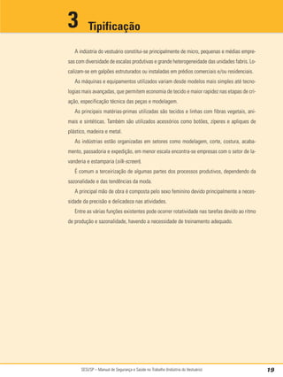 SESI/SP – Manual de Segurança e Saúde no Trabalho (Indústria do Vestuário) 19
A indústria do vestuário constitui-se principalmente de micro, pequenas e médias empre-
sas com diversidade de escalas produtivas e grande heterogeneidade das unidades fabris. Lo-
calizam-se em galpões estruturados ou instaladas em prédios comerciais e/ou residenciais.
As máquinas e equipamentos utilizados variam desde modelos mais simples até tecno-
logias mais avançadas, que permitem economia de tecido e maior rapidez nas etapas de cri-
ação, especificação técnica das peças e modelagem.
As principais matérias-primas utilizadas são tecidos e linhas com fibras vegetais, ani-
mais e sintéticas. Também são utilizados acessórios como botões, zíperes e apliques de
plástico, madeira e metal.
As indústrias estão organizadas em setores como modelagem, corte, costura, acaba-
mento, passadoria e expedição, em menor escala encontra-se empresas com o setor de la-
vanderia e estamparia (silk-screen).
É comum a terceirização de algumas partes dos processos produtivos, dependendo da
sazonalidade e das tendências da moda.
A principal mão de obra é composta pelo sexo feminino devido principalmente a neces-
sidade da precisão e delicadeza nas atividades.
Entre as várias funções existentes pode ocorrer rotatividade nas tarefas devido ao ritmo
de produção e sazonalidade, havendo a necessidade de treinamento adequado.
Tipificação
3
 