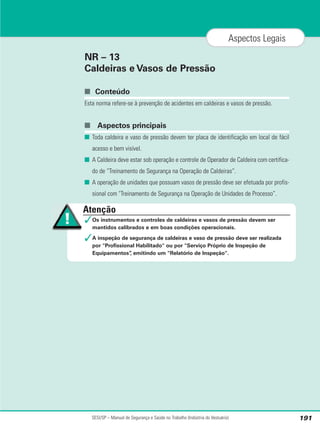NR – 13
Caldeiras e Vasos de Pressão
■ Conteúdo
Esta norma refere-se à prevenção de acidentes em caldeiras e vasos de pressão.
■ Aspectos principais
■ Toda caldeira e vaso de pressão devem ter placa de identificação em local de fácil
acesso e bem visível.
■ A Caldeira deve estar sob operação e controle de Operador de Caldeira com certifica-
do de “Treinamento de Segurança na Operação de Caldeiras”.
■ A operação de unidades que possuam vasos de pressão deve ser efetuada por profis-
sional com Treinamento de Segurança na Operação de Unidades de Processo”.
SESI/SP – Manual de Segurança e Saúde no Trabalho (Indústria do Vestuário) 191
Aspectos Legais
Atenção
✓Os instrumentos e controles de caldeiras e vasos de pressão devem ser
mantidos calibrados e em boas condições operacionais.
✓A inspeção de segurança de caldeiras e vaso de pressão deve ser realizada
por Profissional Habilitado ou por Serviço Próprio de Inspeção de
Equipamentos”
, emitindo um Relatório de Inspeção.
 