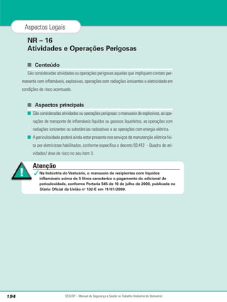 NR – 16
Atividades e Operações Perigosas
■ Conteúdo
São consideradas atividades ou operações perigosas aquelas que impliquem contato per-
manente com inflamáveis, explosivos, operações com radiações ionizantes e eletricidade em
condições de risco acentuado.
■ Aspectos principais
■ São consideradas atividades ou operações perigosas: o manuseio de explosivos, as ope-
rações de transporte de inflamáveis líquidos ou gasosos liquefeitos, as operações com
radiações ionizantes ou substâncias radioativas e as operações com energia elétrica.
■ A periculosidade poderá ainda estar presente nos serviços de manutenção elétrica fei-
ta por eletricistas habilitados, conforme especifica o decreto 93.412 - Quadro de ati-
vidades/ área de risco no seu item 3.
SESI/SP – Manual de Segurança e Saúde no Trabalho (Indústria do Vestuário)
194
Aspectos Legais
Atenção
✓Na Indústria do Vestuário, o manuseio de recipientes com líquidos
inflamáveis acima de 5 litros caracteriza o pagamento do adicional de
periculosidade, conforme Portaria 545 de 10 de julho de 2000, publicada no
Diário Oficial da União no
132-E em 11/07/2000.
 