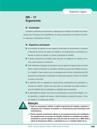NR – 17
Ergonomia
■ Conteúdo
Estabelece parâmetros que permitam a adaptação das condições de trabalho às caracte-
rísticas psico-fisiológicas dos trabalhadores, de modo a proporcionar um máximo de confor-
to, segurança e desempenho eficiente.
■ Aspectos principais
■ As condições de trabalho incluem aspectos relacionados ao levantamento, transporte
e descarga de manual de cargas, ao mobiliário, aos equipamentos, às condições am-
bientais do posto de trabalho e a própria organização do trabalho.
■ A análise ergonômica do trabalho deve descrever as exigências do trabalho ao ho-
mem, como posturas e movimentos.
■ Todo trabalhador designado ao transporte manual regular de cargas (exceto as leves)
devem receber treinamento ou instruções satisfatórias quanto aos métodos de execu-
tar o trabalho. O peso máximo que um empregado pode remover individualmente é 60
kg (sessenta quilogramas), ressalvadas as disposições especiais relativas ao trabalho
do menor e da mulher.
■ O mobiliário deve ser adaptado às características antropométricas da população e a
natureza do trabalho. Sempre que este puder ser executado na posição sentada, o
posto de trabalho deve ser planejado ou adaptado para essa posição.
■ A organização do trabalho, deve levar em consideração as normas de produção, o mo-
do operatório, a exigência de tempo, a determinação do conteúdo de tempo, o ritmo
de trabalho e o conteúdo das tarefas.
SESI/SP – Manual de Segurança e Saúde no Trabalho (Indústria do Vestuário) 195
Aspectos Legais
Atenção
✓Cabe ao empregador solicitar a análise ergonômica do trabalho, avaliando a
adaptação das condições de trabalho às características psico-fisiológicas dos
trabalhadores.
✓Outros aspectos importantes referem-se aos posicionamentos dos mobiliários e
dos equipamentos nos postos de trabalho, incluindo as condições de conforto
ambiental no que diz respeito aos níveis de ruído de acordo com a NBR 10152, o
índice de temperatura efetiva, a velocidade do ar e a umidade relativa do ar.
 