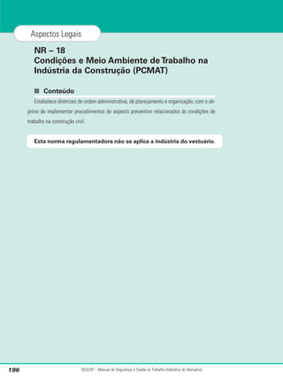 NR – 18
Condições e Meio Ambiente deTrabalho na
Indústria da Construção (PCMAT)
■ Conteúdo
Estabelece diretrizes de ordem administrativa, de planejamento e organização, com o ob-
jetivo de implementar procedimentos de aspecto preventivo relacionados às condições de
trabalho na construção civil.
Esta norma regulamentadora não se aplica a indústria do vestuário.
SESI/SP – Manual de Segurança e Saúde no Trabalho (Indústria do Vestuário)
196
Aspectos Legais
 
