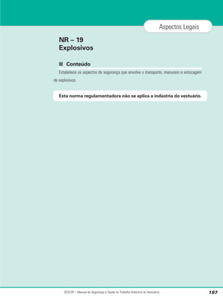NR – 19
Explosivos
■ Conteúdo
Estabelece os aspectos de segurança que envolve o transporte, manuseio e estocagem
de explosivos.
Esta norma regulamentadora não se aplica a indústria do vestuário.
SESI/SP – Manual de Segurança e Saúde no Trabalho (Indústria do Vestuário) 197
Aspectos Legais
 