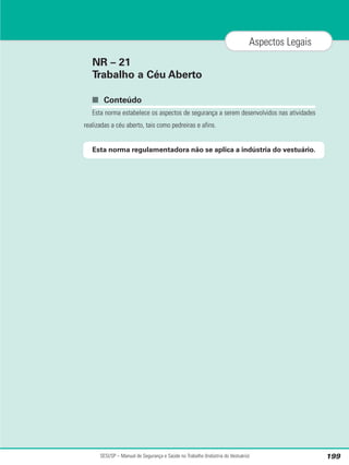 NR – 21
Trabalho a Céu Aberto
■ Conteúdo
Esta norma estabelece os aspectos de segurança a serem desenvolvidos nas atividades
realizadas a céu aberto, tais como pedreiras e afins.
Esta norma regulamentadora não se aplica a indústria do vestuário.
SESI/SP – Manual de Segurança e Saúde no Trabalho (Indústria do Vestuário) 199
Aspectos Legais
 