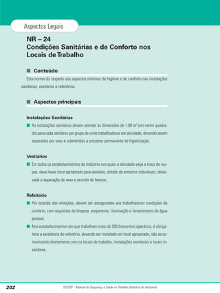 NR – 24
Condições Sanitárias e de Conforto nos
Locais deTrabalho
■ Conteúdo
Esta norma diz respeito aos aspectos mínimos de higiene e de conforto nas instalações
sanitárias, vestiários e refeitórios.
■ Aspectos principais
Instalações Sanitárias
■ As instalações sanitárias devem atender às dimensões de 1,00 m2
(um metro quadra-
do) para cada sanitário por grupo de vinte trabalhadores em atividade, devendo serem
separadas por sexo e submetidas a processo permanente de higienização.
Vestiários
■ Em todos os estabelecimentos da indústria nos quais a atividade exija a troca de rou-
pas, deve haver local apropriado para vestiário, dotado de armários individuais, obser-
vada a separação de sexo e provido de bancos.
Refeitório
■ Por ocasião das refeições, devem ser asseguradas aos trabalhadores condições de
conforto, com requisitos de limpeza, arejamento, iluminação e fornecimento de água
potável.
■ Nos estabelecimentos em que trabalhem mais de 300 (trezentos) operários, é obriga-
tória a existência de refeitório, devendo ser instalado em local apropriado, não se co-
municando diretamente com os locais de trabalho, instalações sanitárias e locais in-
salubres.
SESI/SP – Manual de Segurança e Saúde no Trabalho (Indústria do Vestuário)
202
Aspectos Legais
 