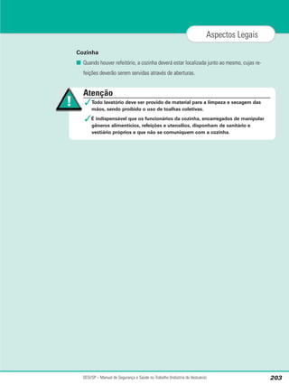 Cozinha
■ Quando houver refeitório, a cozinha deverá estar localizada junto ao mesmo, cujas re-
feições deverão serem servidas através de aberturas.
SESI/SP – Manual de Segurança e Saúde no Trabalho (Indústria do Vestuário) 203
Aspectos Legais
Atenção
✓Todo lavatório deve ser provido de material para a limpeza e secagem das
mãos, sendo proibido o uso de toalhas coletivas.
✓É indispensável que os funcionários da cozinha, encarregados de manipular
gêneros alimentícios, refeições e utensílios, disponham de sanitário e
vestiário próprios e que não se comuniquem com a cozinha.
 