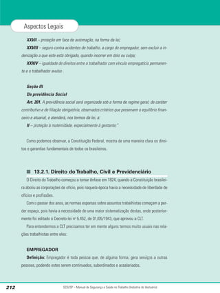 XXVII – proteção em face de automação, na forma da lei;
XXVIII – seguro contra acidentes de trabalho, a cargo do empregador, sem excluir a in-
denização a que este está obrigado, quando incorrer em dolo ou culpa;
XXXIV – igualdade de direitos entre o trabalhador com vínculo empregatício permanen-
te e o trabalhador avulso .
Seção III
Da previdência Social
Art. 201. A previdência social será organizada sob a forma de regime geral, de caráter
contributivo e de filiação obrigatória, observados critérios que preservem o equilíbrio finan-
ceiro e atuarial, e atenderá, nos termos da lei, a:
II – proteção à maternidade, especialmente à gestante;”
Como podemos observar, a Constituição Federal, mostra de uma maneira clara os direi-
tos e garantias fundamentais de todos os brasileiros.
■ 13.2.1. Direito do Trabalho, Civil e Previdenciário
O Direito do Trabalho começou a tomar ênfase em 1824, quando a Constituição brasilei-
ra aboliu as corporações de ofício, pois naquela época havia a necessidade de liberdade de
ofícios e profissões.
Com o passar dos anos, as normas esparsas sobre assuntos trabalhistas começam a per-
der espaço, pois havia a necessidade de uma maior sistematização destas, onde posterior-
mente foi editado o Decreto-lei no
5.452, de 01/05/1943, que aprovou a CLT.
Para entendermos a CLT precisamos ter em mente alguns termos muito usuais nas rela-
ções trabalhistas entre eles:
EMPREGADOR
Definição: Empregador é toda pessoa que, de alguma forma, gera serviços a outras
pessoas, podendo estes serem continuados, subordinados e assalariados.
SESI/SP – Manual de Segurança e Saúde no Trabalho (Indústria do Vestuário)
212
Aspectos Legais
 