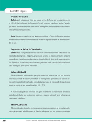 Trabalhador avulso
Definição: É toda pessoa física que presta serviço de forma não empregatícia. A Lei
no
8.212/91 (Lei de Custeio da Seguridade Social), considera trabalhador avulso, “aquele,
que presta, a diversas empresas, sem vínculo empregatício, serviços de natureza urbana ou
rural definidos no regulamento”.
Nota: Diante dos conceitos acima, podemos considerar o Direito do Trabalho como sen-
do o estudo do trabalho subordinado e suas inúmeras regras que regem as matérias conti-
das na CLT.
Segurança e Saúde do Trabalhador
Definição: É o conjunto de medidas que visam condições no mínimo satisfatórias nas
instalações da empresa e máquinas, propiciando garantia ao trabalhador contra a natural
exposição aos riscos inerentes à prática da atividade laboral, observando aspectos sanitá-
rios, higiênicos, de medidas preventivas de engenharia e medicina do trabalho que benefi-
cie o empregado, entre outros pertinentes.
INSALUBRIDADE
São consideradas atividades ou operações insalubres aquelas que, por sua natureza,
condição ou método de trabalho, exponham os empregados a agentes nocivos à saúde aci-
ma dos limites de tolerância fixados em razão da natureza e da intensidade do agente e do
tempo de exposição aos seus efeitos (Art. 189 – CLT).
A insalubridade pode ser eliminada por ações no ambiente ou neutralizada através de
proteção individual e isto será sempre preferível à pagar o adicional, tanto pela empresa
como para o trabalhador.
PERICULOSIDADE
São consideradas atividades ou operações perigosas aquelas que, na forma da regula-
mentação aprovada pelo Ministério do Trabalho e Emprego, por sua natureza ou métodos
SESI/SP – Manual de Segurança e Saúde no Trabalho (Indústria do Vestuário)
214
Aspectos Legais
 