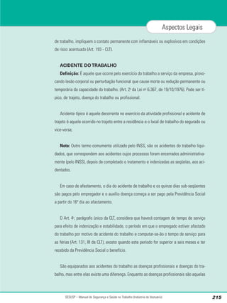 de trabalho, impliquem o contato permanente com inflamáveis ou explosivos em condições
de risco acentuado (Art. 193 - CLT).
ACIDENTE DO TRABALHO
Definição: É aquele que ocorre pelo exercício do trabalho a serviço da empresa, provo-
cando lesão corporal ou perturbação funcional que cause morte ou redução permanente ou
temporária da capacidade do trabalho. (Art. 2o
da Lei no
6.367, de 19/10/1976). Pode ser tí-
pico, de trajeto, doença do trabalho ou profissional.
Acidente típico é aquele decorrente no exercício da atividade profissional e acidente de
trajeto é aquele ocorrido no trajeto entre a residência e o local de trabalho do segurado ou
vice-versa;
Nota: Outro termo comumente utilizado pelo INSS, são os acidentes do trabalho liqui-
dados, que correspondem aos acidentes cujos processos foram encerrados administrativa-
mente (pelo INSS), depois de completado o tratamento e indenizadas as seqüelas, aos aci-
dentados.
Em caso de afastamento, o dia do acidente de trabalho e os quinze dias sub-seqüentes
são pagos pelo empregador e o auxílio doença começa a ser pago pela Previdência Social
a partir do 16º dia ao afastamento.
O Art. 4o
, parágrafo único da CLT, considera que haverá contagem de tempo de serviço
para efeito de indenização e estabilidade, o período em que o empregado estiver afastado
do trabalho por motivo de acidente do trabalho e computar-se-ão o tempo de serviço para
as férias (Art. 131, III da CLT), exceto quando este período for superior a seis meses e ter
recebido da Previdência Social o benefício.
São equiparados aos acidentes do trabalho as doenças profissionais e doenças do tra-
balho, mas entre elas existe uma diferença. Enquanto as doenças profissionais são aquelas
SESI/SP – Manual de Segurança e Saúde no Trabalho (Indústria do Vestuário) 215
Aspectos Legais
 