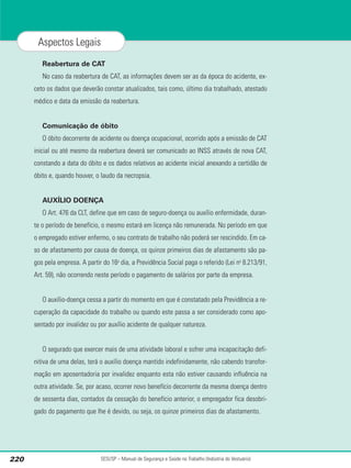 Reabertura de CAT
No caso da reabertura de CAT, as informações devem ser as da época do acidente, ex-
ceto os dados que deverão constar atualizados, tais como, último dia trabalhado, atestado
médico e data da emissão da reabertura.
Comunicação de óbito
O óbito decorrente de acidente ou doença ocupacional, ocorrido após a emissão de CAT
inicial ou até mesmo da reabertura deverá ser comunicado ao INSS através de nova CAT,
constando a data do óbito e os dados relativos ao acidente inicial anexando a certidão de
óbito e, quando houver, o laudo da necropsia.
AUXÍLIO DOENÇA
O Art. 476 da CLT, define que em caso de seguro-doença ou auxílio enfermidade, duran-
te o período de benefício, o mesmo estará em licença não remunerada. No período em que
o empregado estiver enfermo, o seu contrato de trabalho não poderá ser rescindido. Em ca-
so de afastamento por causa de doença, os quinze primeiros dias de afastamento são pa-
gos pela empresa. A partir do 16o
dia, a Previdência Social paga o referido (Lei no
8.213/91,
Art. 59), não ocorrendo neste período o pagamento de salários por parte da empresa.
O auxílio-doença cessa a partir do momento em que é constatado pela Previdência a re-
cuperação da capacidade do trabalho ou quando este passa a ser considerado como apo-
sentado por invalidez ou por auxílio acidente de qualquer natureza.
O segurado que exercer mais de uma atividade laboral e sofrer uma incapacitação defi-
nitiva de uma delas, terá o auxílio doença mantido indefinidamente, não cabendo transfor-
mação em aposentadoria por invalidez enquanto esta não estiver causando influência na
outra atividade. Se, por acaso, ocorrer novo benefício decorrente da mesma doença dentro
de sessenta dias, contados da cessação do benefício anterior, o empregador fica desobri-
gado do pagamento que lhe é devido, ou seja, os quinze primeiros dias de afastamento.
SESI/SP – Manual de Segurança e Saúde no Trabalho (Indústria do Vestuário)
220
Aspectos Legais
 